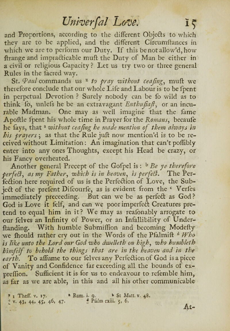 and Proportions, according to the different Objects to which they are to be applied, and the different Circumftances in which we are to perform our Duty. If this be not allow'd, how ftrange and impracticable muft the Duty of Man be either in a civil or religious Capacity ? Let us try two or three general Rules in the lacred way. St. 'Raul commands us z to pray without ceajing, muft we therefore conclude that our whole Life and Labour is to be fpent in perpetual Devotion ? Surely nobody can be fo wild as to think fo, unlefs he be an extravagant Enthufaf, or an incu¬ rable Madman. One may as well imagine that the fame Apoftle fpent his whole time in Prayer for the Romans, becaufe he fays, thata without ceajing he ?nade mention of them always in his prayers \ as that the Rule juft now mention'd is to be re¬ ceived without Limitation: An imagination that can'tpoffibly enter into any ones Thoughts, except his Head be crazy, or his Fancy overheated. Another general Precept of the Gofpel is: b Be ye therefore perfect, as my Father, which is in heaven, is perfect. The Per¬ fection here required of us is the Perfection of Love, the Sub¬ ject of the prefent Difcourfe, as is evident from the c Verfes immediately preceeding. But can we be as perfeCt as God ? God is Love it felf, and can we poor imperfeft Creatures pre¬ tend to equal him in it? We may as reafonably arrogate to our felves an Infinity of Power, or an Infallibility of Under- ftanding. With humble Submiffion and becoming Modefty we fhould rather cry out in the Words of the Pfalmift d Who is like unto the Lord our God who dwelleth on high, who humbletb himj'elf to behold the things that are in the heaven and in the earth. To affume to our felves any PerfeCtionof God is a piece of Vanity and Confidence far exceeding all the bounds of ex- preflion. Sufficient it is for us to endeavour to refemble him, as far as we are able, in this and all his other communicable 3 i Theff. v. 17. * Rom. i. 9. h St Matt. v. 48. I v, 43, 44, 45, 46, 47. * Plata cxiii, 5, 6, At- * • - /