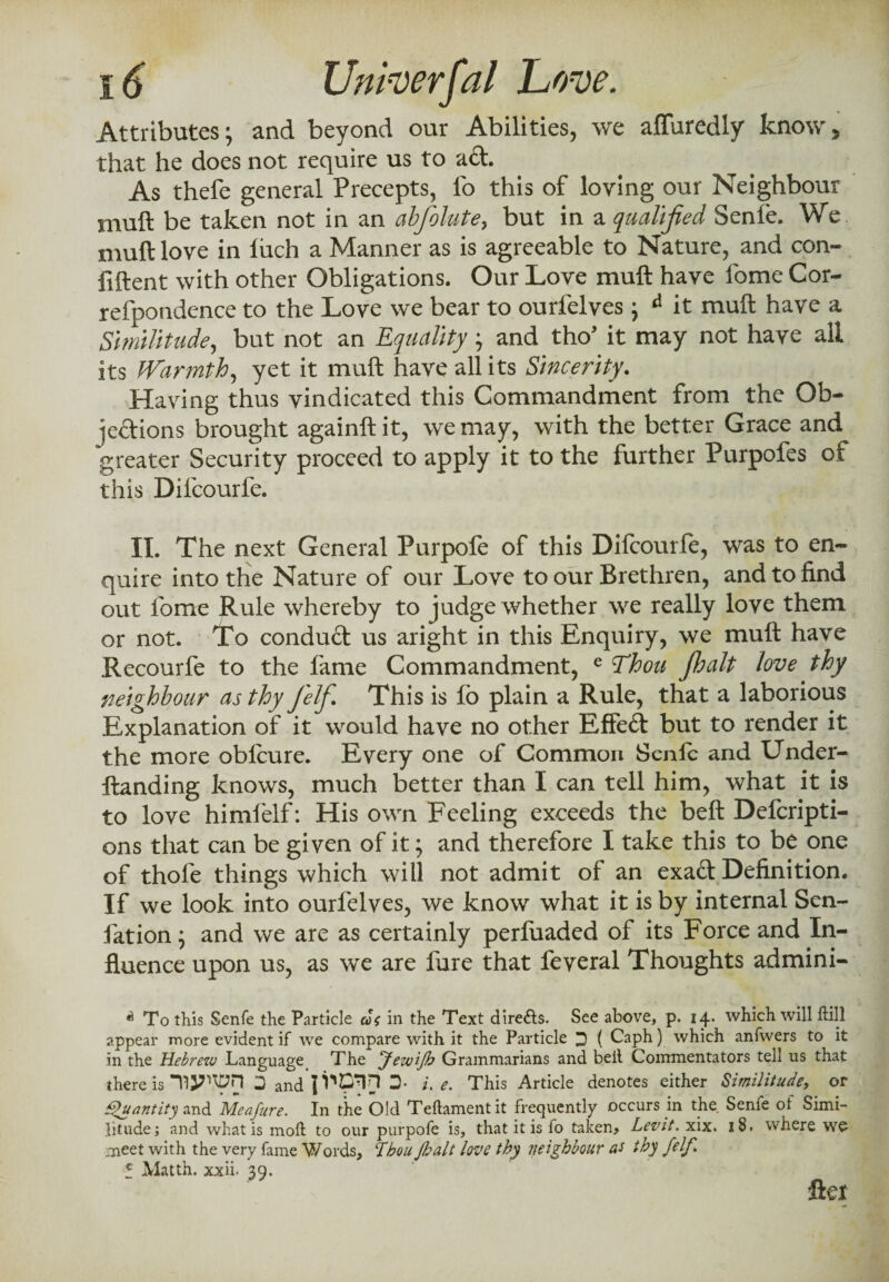 Attributes; and beyond our Abilities, we affuredly know* that he does not require us to ad. As thefe general Precepts, lb this of loving our Neighbour mull be taken not in an abfolute, but in a qualified Senle. We muft love in liich a Manner as is agreeable to Nature, and con¬ fident with other Obligations. Our Love muft have fome Cor- refpondence to the Love we bear to ourfelves; d it muft have a Similitude, but not an Equality; and tho* it may not have all its Warmth, yet it muft have all its Sincerity. Having thus vindicated this Commandment from the Ob¬ jections brought againftit, we may, with the better Grace and greater Security proceed to apply it to the further Purpofes of this Difcourfe. II. The next General Purpofe of this Difcourfe, was to en¬ quire into the Nature of our Love to our Brethren, and to find out fome Rule whereby to judge whether we really love them or not. To condud us aright in this Enquiry, we muft have Recourfe to the fame Commandment, e Thou jhalt love thy neighbour as thy Jelf. This is fo plain a Rule, that a laborious Explanation of it would have no other Effed but to render it the more oblcure. Every one of Common Senlb and Under- ftanding knows, much better than I can tell him, what it is to love himlelf: His own Feeling exceeds the belt Defcripti- ons that can be given of it; and therefore I take this to be one of thole things which will not admit of an exad Definition. If we look into ourfelves, we know what it is by internal Sen- fation; and we are as certainly perfuaded of its Force and In¬ fluence upon us, as we are fare that feveral Thoughts admini- A To this Senfe the Particle cS{ in the Text dire&s. See above, p. 14. which will hill appear more evident if we compare with it the Particle 3 ( Caph) which anfwers to it in the Hebrew Language The JeiviJb Grammarians and bell Commentators tell us that there is D and 3- i. e. This Article denotes either Similitude, or Quantity and MeaJ'ure. In the Old Teftamentit frequently occurs in the. Senfe of Simi¬ litude; and what is moll to our purpofe is, that it is fo taken? Levit. xix. 18. where wo meet with the very fame Words, !Thou Jhalt love thy neighbour as thy felf. c Matth. xxii. 39. fie?