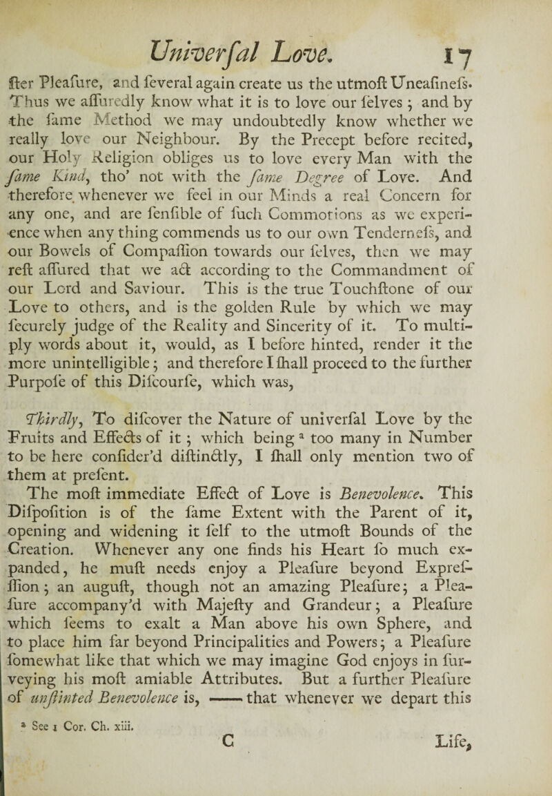 Her Pleafure, and feveral again create us the utmoft Uneafinefs. Thus we affuredly know what it is to love our ielves ; and by the lame Method we may undoubtedly know whether we really love our Neighbour. By the Precept before recited, our Holy Religion obliges us to love every Man with the fame Kind, tho’ not with the fame Degree of Love. And therefore whenever we feel in our Minds a real Concern for any one, and are fenlible of fuch Commotions as we experi¬ ence when anything commends us to our own Tendernels, and our Bowels of Companion towards our felves, then we may reft affured that we aft according to the Commandment of our Lord and Saviour. This is the true Touchftone of our Love to others, and is the golden Rule by which we may fecurely judge of the Reality and Sincerity of it. To multi¬ ply words about it, would, as I before hinted, render it the more unintelligible; and therefore I lhall proceed to the further Purpofe of this Difcourfe, which was, Thirdly, To difcover the Nature of univerfal Love by the Traits and Effefts of it; which being a too many in Number to be here confider’d diftinftly, I lhall only mention two of them at prelent. The moft immediate Effeft of Love is Benevolence. This Difpofition is of the fame Extent with the Parent of it, opening and widening it felf to the utmoft Bounds of the Creation. Whenever any one finds his Heart fo much ex¬ panded, he muft needs enjoy a Pleafure beyond Exprel- fiion; an auguft, though not an amazing Pleafure; a Plea¬ fure accompany Vi with Majefty and Grandeur; a Pleafure which feems to exalt a Man above his own Sphere, and to place him far beyond Principalities and Powers; a Pleafure fomewhat like that which we may imagine God enjoys in fur- veying his moft amiable Attributes. But a further Pleafure of unjlinted Benevolence is, --that whenever we depart this a See 1 Cor. Ch. xiii. C Life,