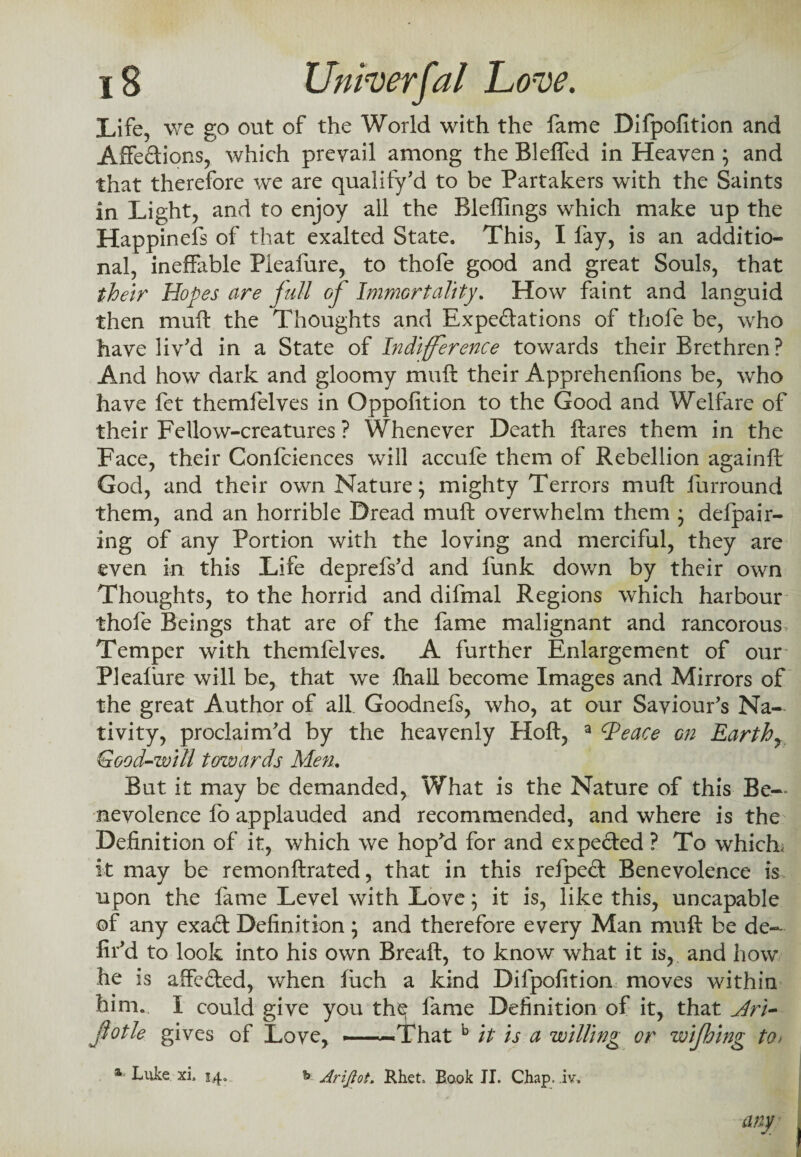 Life, we go out of the World with the fame Difpofition and Affe&ions, which prevail among the Bleflfed in Heaven ; and that therefore we are qualify'd to be Partakers with the Saints in Light, and to enjoy all the Bleffings which make up the Happinefs of that exalted State. This, I fay, is an additio¬ nal, ineffable Pieafure, to thofe good and great Souls, that their Hopes are jull of Immortality. How faint and languid then mull the Thoughts and Expectations of thofe be, wdio have liv'd in a State of Indifference towards their Brethren? And how dark and gloomy muft their Apprehenfions be, who have fet themfelves in Oppofition to the Good and Welfare of their Fellow-creatures ? Whenever Death flares them in the Face, their Confciences will accufe them of Rebellion againft God, and their own Nature; mighty Terrors muft furround them, and an horrible Dread muft overwhelm them ; defpair- ing of any Portion with the loving and merciful, they are even in this Life deprefs'd and funk down by their own Thoughts, to the horrid and difmal Regions which harbour thofe Beings that are of the fame malignant and rancorous Temper with themfelves. A further Enlargement of our Pieafure will be, that we fhall become Images and Mirrors of the great Author of all. Goodnefs, who, at our Saviour's Na-* tivity, proclaim'd by the heavenly Hoft, a dPeace on Earthy Good-will towards Men. But it may be demanded, What is the Nature of this Be-* nevoience fo applauded and recommended, and where is the Definition of it, which we hop'd for and expe&ed ? To which; it may be remonftrated, that in this refpeCt Benevolence is upon the fame Level with Love; it is, like this, uncapable of any exa£t Definition; and therefore every Man muft be de¬ fil'd to look into his own Breaft, to know what it is, and how he is affefted, when filch a kind Difpofition moves within him. I could give you the fame Definition of it, that Ari- jlotle gives of Love, -—-That b it is a willing or wijhing to> a Luke xi. 54, b Arijiot. Rhet, Book II. Chap. .iv» any