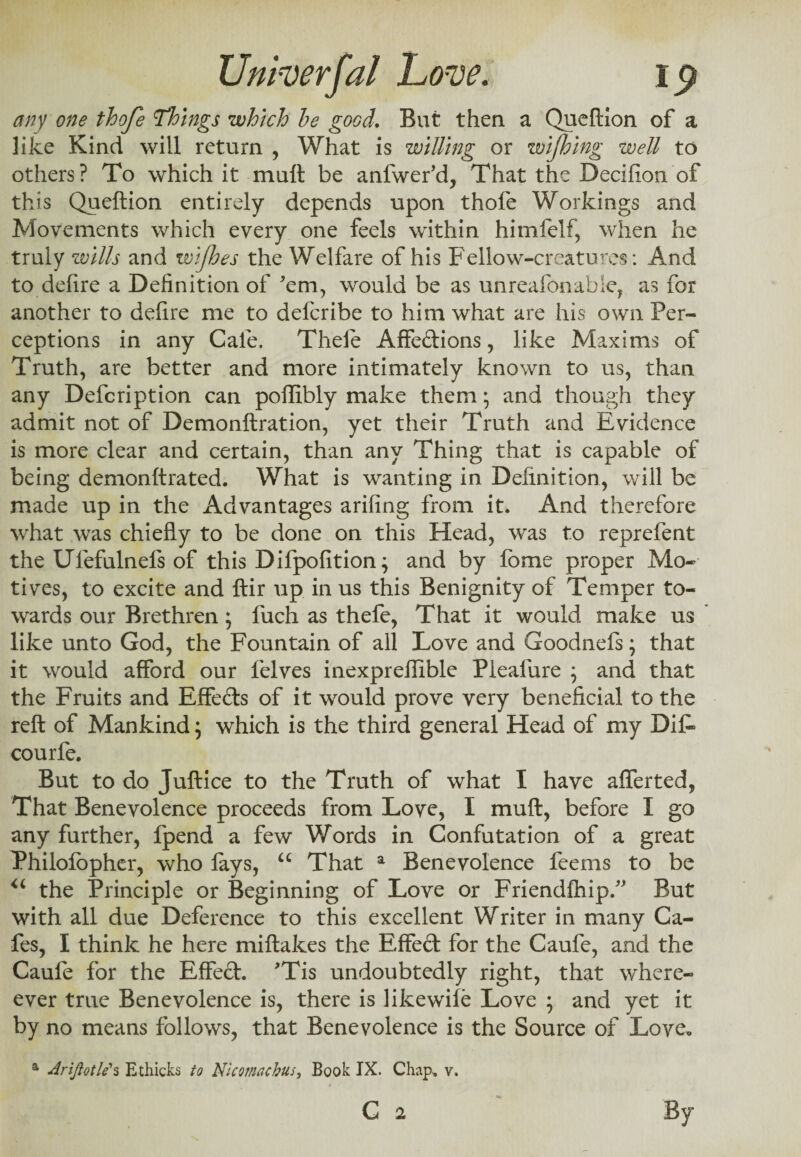 any one thoje Things which be good. But then a Queftion of a like Kind will return , What is willing or wijhing well to others? To which it mull be anfwer'd, That the Decifion of this Queftion entirely depends upon thofe Workings and Movements which every one feels within himfelf, when he truly wills and wifhes the Welfare of his Fellow-creatures: And to defire a Definition of 'em, would be as unreafonable, as for another to defire me to deferibe to him what are his own Per¬ ceptions in any Cafe. Thele Affections, like Maxims of Truth, are better and more intimately known to us, than any Defcription can poffibly make them; and though they admit not of Demonftration, yet their Truth and Evidence is more clear and certain, than any Thing that is capable of being demonftrated. What is wanting in Definition, will be made up in the Advantages arifing from it. And therefore what was chiefly to be done on this Head, was to reprefent the Ulefulnefs of this Difpofition; and by fome proper Mo¬ tives, to excite and ftir up in us this Benignity of Temper to¬ wards our Brethren; fuch as thefe, That it would make us like unto God, the Fountain of all Love and Goodnefs; that it would afford our felves inexpreffible Pleafure ; and that the Fruits and Effects of it would prove very beneficial to the reft of Mankind; which is the third general Head of my Di£» courfe. But to do Juftice to the Truth of what I have afferted, That Benevolence proceeds from Love, I muft, before I go any further, fpend a few Words in Confutation of a great Philofbpher, who lays, u That a Benevolence feems to be u the Principle or Beginning of Love or Friendfhip.” But with all due Deference to this excellent Writer in many Ca¬ fes, I think he here miftakes the Effect for the Caufe, and the Caufe for the Effect. 'Tis undoubtedly right, that where- ever true Benevolence is, there is like wile Love ; and yet it by no means follows, that Benevolence is the Source of Love. a Ariftotle1 s Ethicks to Nicomacbus, Book IX. Chap. v.