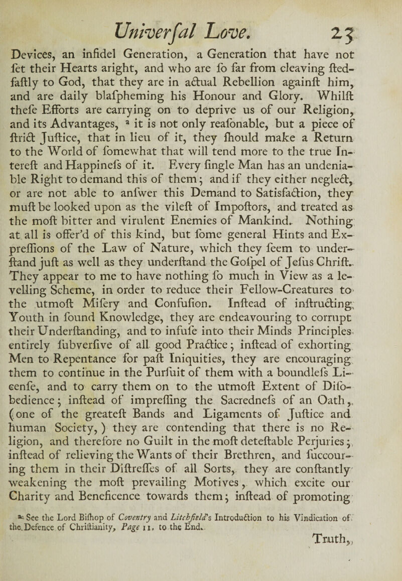 Devices, an infidel Generation, a Generation that have not let their Hearts aright, and who are fo far from cleaving fted- faftly to God, that they are in aCtual Rebellion againft him, and are daily blafpheming his Honour and Glory. Whilft thefe Efforts are carrying on to deprive us of our Religion, and its Advantages, a it is not only reafonable, but a piece of ftrid Juftice, that in lieu of it, they fhould make a Return to the World of fomewhat that will tend more to the true Tn- tereft and Happinefs of it. Every fingle Man has an undenia¬ ble Right to demand this of them; and if they either negleft, or are not able to anlwer this Demand to Satisfaction, they mult be looked upon as the vileft of Impoftors, and treated as the moft bitter and virulent Enemies of Mankind. Nothing at all is offer'd of this kind, but fome general Hints and Ex- preffions of the Law of Nature, which they feem to under- ftand juft as well as they underftand the Goipel of Jefus Chrift., They appear to me to have nothing fo much in View as a le¬ velling Scheme, in order to reduce their Fellow-Creatures to- the utmoft Mifery and Confufion. Inftead of inftructing. Youth in found Knowledge, they are endeavouring to corrupt their Underftanding, and to infule into their Minds Principles, entirely lubverfive of all good Practice; inftead of exhorting Men to Repentance for paft Iniquities, they are encouraging them to continue in the Purfuit of them with a boundlefs Li— eenfe, and to carry them on to the utmolt Extent of Difo- bedience; inftead of imprefling the Sacrednefs of an Oath,, (one of the greateft Bands and Ligaments of Juftice and human Society, ) they are contending that there is no Re¬ ligion, and therefore no Guilt in the moft deteftable Perjuries;, inftead of relieving the Wants of their Brethren, and fuccour— ing them in their Diftrefles of all Sorts,, they are conftantly' weakening the moft prevailing Motives , which excite our Charity and Beneficence towards them; inftead of promoting See the Lord Bifhop of Coventry and Litchfield's Introduction to his Vindication of. the.Defence of Christianity, Page 11, to the End.. Truth,,