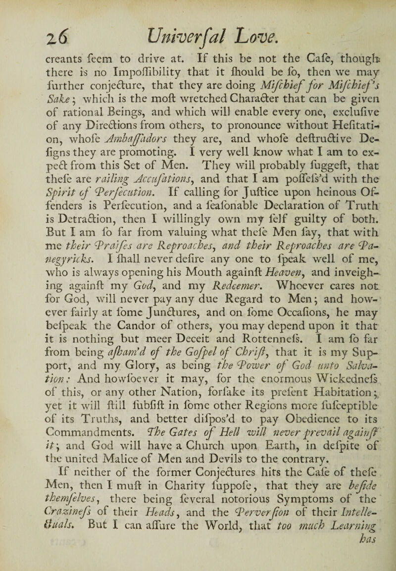 creants feem to drive at. If this be not the Cafe, though there is no Impossibility that it fhould be fo, then we may further conjeCture, that they are doing Mifchief for Mifchiefs Sake; which is the moft wretched Character that can be given of rational Beings, and which will enable every one, exclufive of any Directions from others, to pronounce without Hefitati-* on, whofe Ambaffadors they are, and whofe deftruCtive De- figns they are promoting. I very well know what I am to ex¬ pect from this Set of Men. They will probably fuggeft, that thele are railing Accufations, and that I am poffeiVd with the Spirit of Perfection. If calling for Juftice upon heinous Of¬ fenders is Perfecution, and a feafbnable Declaration of Truth is Detraction, then I willingly own my felf guilty of both. But I am fo far from valuing what thele Men fay, that with me their Praifes are Reproaches, and their Reproaches are Pa- negyricks. I fhall never defire any one to fpeak well of me, who is always opening his Mouth againft Heaven, and inveigh¬ ing againft my God, and my Redeemer. Whoever cares not for God, will never pay any due Regard to Men; and how¬ ever fairly at fome Junctures, and on feme Occafions, he may befpeak the Candor of others, you may depend upon it that it is nothing but meer Deceit and Rottennels. I am lb far from being ajham’d oj the Gofpel of Chrif, that it is my Sup¬ port, and my Glory, as being the Power of God unto Salva¬ tion: And howfoever it may, for the enormous Wickednefs of this, or any other Nation, forfake its prefent Habitation; yet it will ftill fubfift in fome other Regions more fufceptible of its Truths, and better difpos'd to pay Obedience to its Commandments. The Gates of Hell will never prevail again f it; and God will have a Church upon Earth, in defpite of the united Malice of Men and Devils to the contrary. If neither of the former Conjectures hits the Cafe of thele Men, then I muft in Charity fuppofe, that they are he fide themfelves, there being feveral notorious Symptoms of the Crazinefs of their Heads, and the Perverfon of their Intelle- duals. But I can affure the World, that too ?nuch Learning has