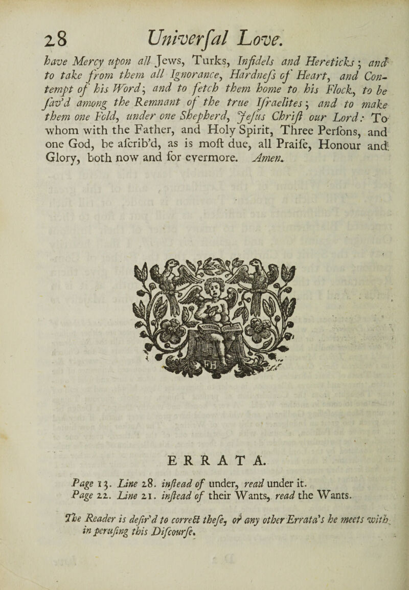 have Mercy upon all Jews, Turks, Injidels and Hereticks; and1 to take prom them all Ignorance, Hardnefs op' Heart, and Con¬ tempt of his Word; to fetch them home to his Flock, to be fav’d among the Remnant op the true Ifraelites \ and to make them one Fold, under one Shepherd, ftejus Chrijl our Lord: To- whom with the Father, and Holy Spirit, Three Perlons, and one God, be afcrib’d, as is molt due, all Praife, Honour and! Glory, both now and for evermore. Amen. ERRATA. Page 13, Line 28. inftead of under, read under it. Page 22. Line 21. inftead of their Wants, read the Wants. The Reader is defin'd to correct thefe, 0? any other Errata's he meets with: in perufing this Diftcourfte.