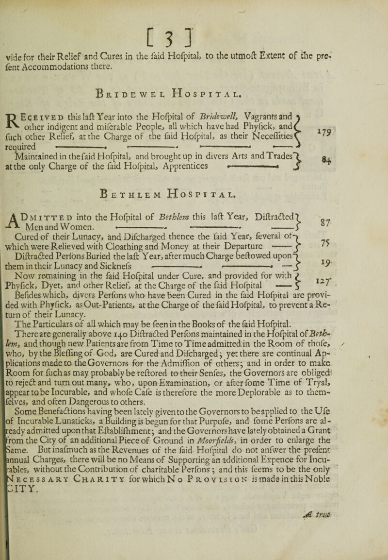 vide for their Relief and Cures in the faid Hofpital, to the utmoft Extent of the pre* lent Accommodations there. Bridewel Hospital. REceived thislaft Year into the Hofpital of Bridewell, Vagrants and \ other indigent and miferable People, all which have had Phyfick, and/ fuch other Relief, at the Charge of the faid Hofpital, as their NecefTities/ required • * --* . * - — * Maintained in the faid Hofpital, and brought up in divers Arts and Trades'll at the only Charge of the faid Hofpital, Apprentices »—— 3 17 9 84 Bethlem Hospital. Dmitte d into the Hofpital of Bethlem this laft Year, Diftradted? Men and Women. --- 1 ■» ——— ■ * .—-—-5 } 87 75 19 127' A Cured of their Lunacy, and Difcharged thence the faid Year, feveral of which were Relieved with Cloathing and Money at their Departure ^ Diftradted Perfons Buried the laft Year, after much Charge bellowed upon^ them in their Lunacy and Sicknefs -— <-- —J Now remaining in the faid Hofpital under Cure, and provided for with ? Phyfick, Dyet, and other Relief, at the Charge of the faid Hofpital — J Befides W'hich, divers Perfons who have been Cured in the faid Hofpital are provi¬ ded with Phyfick, as Out-Patients, at the Charge of the faid Hofpital, to prevent a Re¬ turn of their Lunacy. The Particulars of all which may be feen in the Books of the faid Hofpital. There are generally above 140 Diftradted Perfons maintained in the Hofpital of Beth¬ lem, and though new Patients are from Time to Time admitted in the Room of thofe> who, by the Bleflingof God, are Cured and Difcharged; yet there are continual Ap¬ plications made to the Governors for the Admiflion of others; and in order to make Room for fuch as may probably be reftored to their Senfes, the Governors are obliged jtorejedtand turn out many, who, upon Examination, or after fome Time of Tryal, (appear to be Incurable, and whofe Cafe is therefore the more Deplorable as to them- Ifelves, and often Dangerous to others. Some Benefactions having been lately given to the Governors to be applied to the Ule lof Incurable Lunadcks, a Building is begun for that Purpofe, and fome Perfons are al¬ ready admitted upon that Eftablifhment; and the Governorshave lately obtained a Grant ■from the City of an additional Piece of Ground in Moor fields, in order to enlarge the ■Same. But inafmuch as the Revenues of the faid Hofpital do not anfwer the preient ■annual Charges, there will be no Means of Supporting an additional Expence for Incu¬ rables, without the Contribution of charitable Perfons ; and this feems to be the only INecessary Charity for which No Provision is made in this Noble IT Y. A trm I