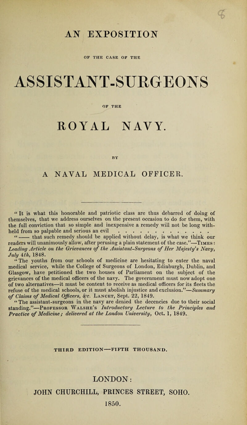 AN EXPOSITION OF THE CASE OF THE ASSISTANT-SURGEONS OF THE ROYAL NAVY. BY A NAVAL MEDICAL OFFICER. “ It is what this honorable and patriotic class are thus debarred of doing of themselves, that we address ourselves on the present occasion to do for them, with the full conviction that so simple and inexpensive a remedy will not be long with¬ held from so palpable and serious an evil. “- that such remedy should be applied without delay, is what we think our readers will unanimously allow, after perusing a plain statement of the case.”—Times : Leading Article on the Grievances of the Assistant-Surgeons of Her Majesty's Navy, July 4th, 1848. “ The youths from our schools of medicine are hesitating to enter the naval medical service, while the College of Surgeons of London, Edinburgh, Dublin, and Glasgow, have petitioned the two houses of Parliament on the subject of the grievances of the medical officers of the navy. The government must now adopt one of two alternatives—it must be content to receive as medical officers for its fleets the refuse of the medical schools, or it must abolish injustice and exclusion.”—Summary of Claims of Medical Officers, 8fc. Lancet, Sept. 22, 1849. “ The assistant-surgeons in the navy are denied the decencies due to their social standing.”—Professor Walshe’s Introductory Lecture to the Principles and Practice of Medicine; delivered at the London University, Oct. 1, 1849, THIRD EDITION-FIFTH THOUSAND. LONDON: JOHN CHURCHILL, PRINCES STREET, SOHO. 1850.