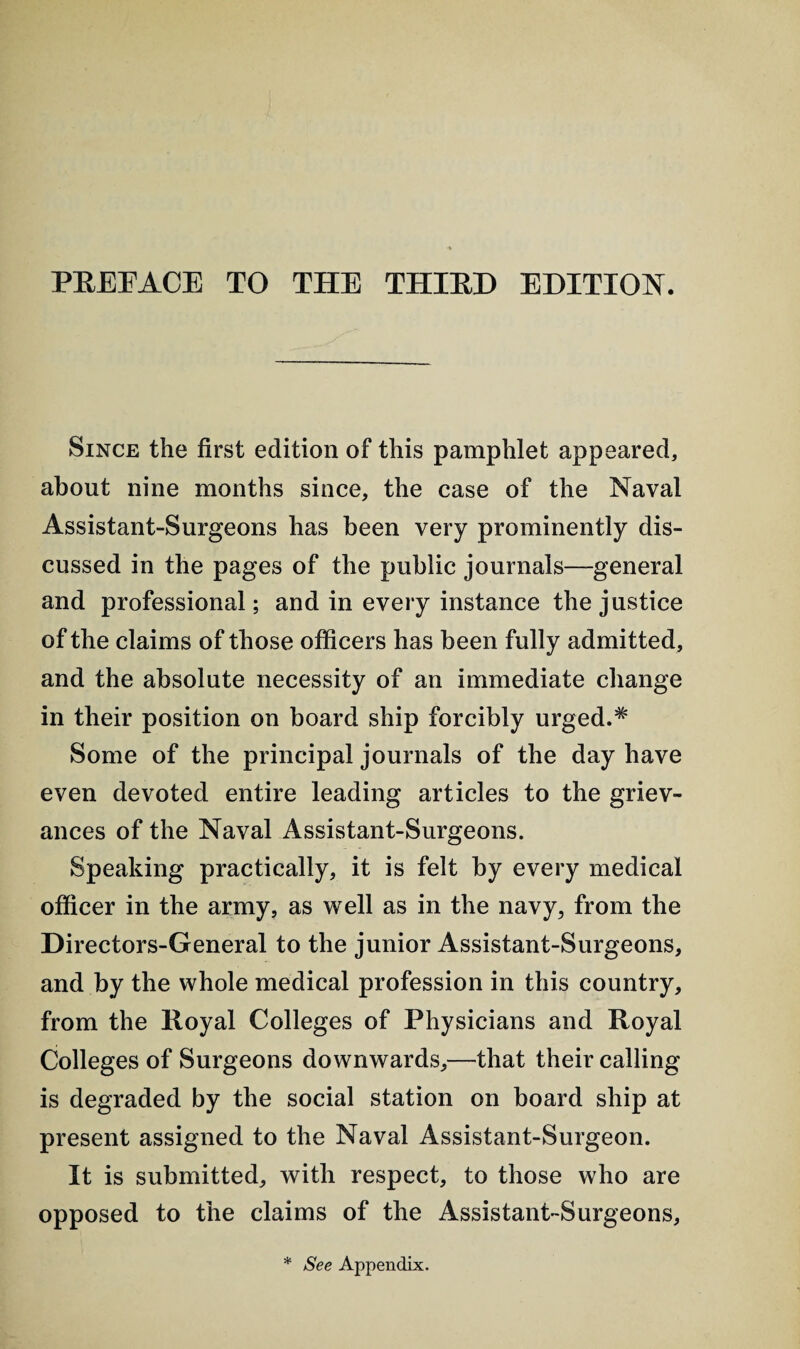 PREEACE TO THE THIRD EDITION. Since the first edition of this pamphlet appeared, about nine months since, the case of the Naval Assistant-Surgeons has been very prominently dis¬ cussed in the pages of the public journals—general and professional; and in every instance the justice of the claims of those officers has been fully admitted, and the absolute necessity of an immediate change in their position on board ship forcibly urgedA Some of the principal journals of the day have even devoted entire leading articles to the griev¬ ances of the Naval Assistant-Surgeons. Speaking practically, it is felt by every medical officer in the army, as well as in the navy, from the Directors-General to the junior Assistant-Surgeons, and by the whole medical profession in this country, from the Eoyal Colleges of Physicians and Royal Colleges of Surgeons downwards,—that their calling is degraded by the social station on board ship at present assigned to the Naval Assistant-Surgeon. It is submitted, with respect, to those who are opposed to the claims of the Assistant-Surgeons, * See Appendix.