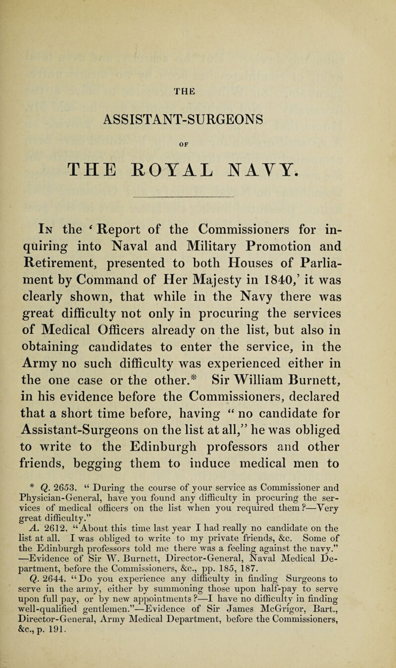 THE ASSISTANT-SURGEONS OF THE ROYAL NAYY. In the ‘ Report of the Commissioners for in¬ quiring into Naval and Military Promotion and Retirement, presented to both Houses of Parlia¬ ment by Command of Her Majesty in 1840/ it was clearly shown, that while in the Navy there was great difficulty not only in procuring the services of Medical Officers already on the list, but also in obtaining candidates to enter the service, in the Army no such difficulty was experienced either in the one case or the other.* Sir William Burnett, in his evidence before the Commissioners, declared that a short time before, having “ no candidate for Assistant-Surgeons on the list at all/5 he was obliged to write to the Edinburgh professors and other friends, begging them to induce medical men to * Q. 2653. “ During the course of your service as Commissioner and Physician-General, have you found any difficulty in procuring the ser¬ vices of medical officers on the list when you required them?—Very great difficulty.” A. 2612. “About this time last year I had really no candidate on the list at all. I was obliged to write to my private friends, &c. Some of the Edinburgh professors told me there was a feeling against the navy.” —Evidence of Sir W. Burnett, Director-General, Naval Medical De¬ partment, before the Commissioners, &e., pp. 185, 187. Q. 2644. “Do you experience any difficulty in finding Surgeons to serve in the army, either by summoning those upon half-pay to serve upon full pay, or by new appointments ?—I have no difficulty in finding well-qualified gentlemen.”—Evidence of Sir James McGrigor, Bart., Director-General, Army Medical Department, before the Commissioners, &c., p. 191.