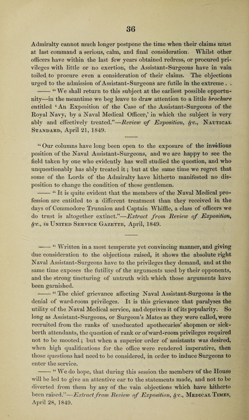 Admiralty cannot much longer postpone the time when their claims must at last command a serious, calm, and final consideration. Whilst other officers have within the last few years obtained redress, or procured pri¬ vileges with little or no exertion, the Assistant-Surgeons have in vain toiled to procure even a consideration of their claims. The objections urged to the admission of Assistant-Surgeons are futile in the extreme . . -“We shall return to this subject at the earliest possible opportu¬ nity—in the meantime we beg leave to draw attention to a little brochure entitled ‘An Exposition of the Case of the Assistant-Surgeons of the Royal Navy, by a Naval Medical Officer,’ in which the subject is very ably and effectively treated.”—Review of Exposition, 8fC., Nautical StxVndard, April 21, 1849. “ Our columns have long been open to the exposure of the invidious position of the Naval Assistant-Surgeons, and we are happy to see the field taken by one who evidently has well studied the question, and who unquestionably has ably treated it; but at the same time we regret that some of the Lords of the Admiralty have hitherto manifested no dis¬ position to change the condition of these gentlemen. -“ It is quite evident that the members of the Naval Medical pro¬ fession are entitled to a different treatment than they received in the days of Commodore Trunnion and Captain Whiffle, a class of officers we do trust is altogether extinct.”—Extract from Review of Exposition, Sfc., in United Service Gazette, April, 1849. -“ Written in a most temperate yet convincing manner, and giving due consideration to the objections raised, it shows the absolute right Naval Assistant-Surgeons have to the privileges they demand, and at the same time exposes the futility of the arguments used by their opponents, and the strong tincturing of untruth with which those arguments have been garnished. -“ The chief grievance affecting Naval Assistant-Surgeons is the denial of ward-room privileges. It is this grievance that paralyses the utility of the Naval Medical service, and deprives it of its popularity. So long as Assistant-Surgeons, or Surgeon’s Mates as they were called, were recruited from the ranks of uneducated apothecaries’ shopmen or sick- berth attendants, the question of rank or of ward-room privileges required not to be mooted ; but when a superior order of assistants was desired, when high qualifications for the office were rendered imperative, then those questions had need to be considered, in order to induce Surgeons to enter the service. -“ We do hope, that during this session the members of the House will be led to give an attentive ear to the statements made, and not to be diverted from them by any of the vain objections which have hitherto been raised.”—Extract from Review of Exposition, fyc.. Medical Times, April 28, 1849.