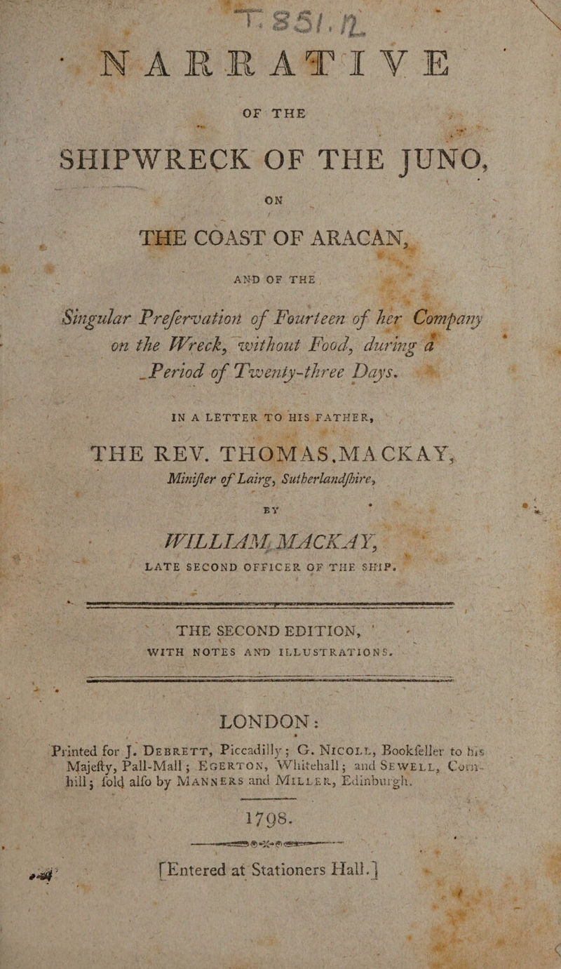 NARRATIVE OF THE SHIPWRECK OF THE JUNO, ON THE COAST OF ARACAN, AND OF THE Singular Prefervation of Fourteen of her Company on the Wreck, without Food\ during a Period of Twenty-three Days, IN A LETTER TO HIS FATHER, THE REV. THOM AS.MACK AY, Minifter of Lairg, Sutberlandjhire, BY WILLIAM MACK AY, ' LATE SECOND OFFICER OF THE SKIP. THE SECOND EDITION, * WITH NOTES AND ILLUSTRATION S. LONDON: Printed for J. Debrett, Piccadilly; G. Nicoll, Bookfeller to his Majefty, Pall-Mall; Egerton, Whitehall; and Sewell, Corn hillj fold alfo by Manners and Miller, Edinburgh. 1798. [Entered at Stationers Hall.}