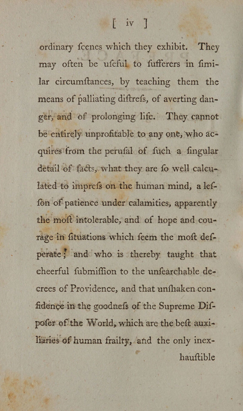 ordinary fcenes which they exhibit. They may often be ufefui to fufterers in fimi- Iar circumftances, by teaching them the means of palliating diftrefs, of averting dan- gery and of prolonging life. They cannot be entirely unprofitable to any one, who ac¬ quires from the perufal of fuch a lingular detail of fadts, what they are fo well calcu¬ lated to imprefs on the human mind, a lef- Ibn of patience under calamities, apparently the moft intolerable, and of hope and cou¬ rage in fituations which feem the moft def- perate; and who is thereby taught that cheerful fubmiffion to the unfearchable de¬ crees of Providence, and that unlhaken con¬ fidence in the goodnefs of the Supreme Dif- pofer of the Worlds which are thebeft auxi- * •> liaries of human frailty, atid the only inex- hauftible