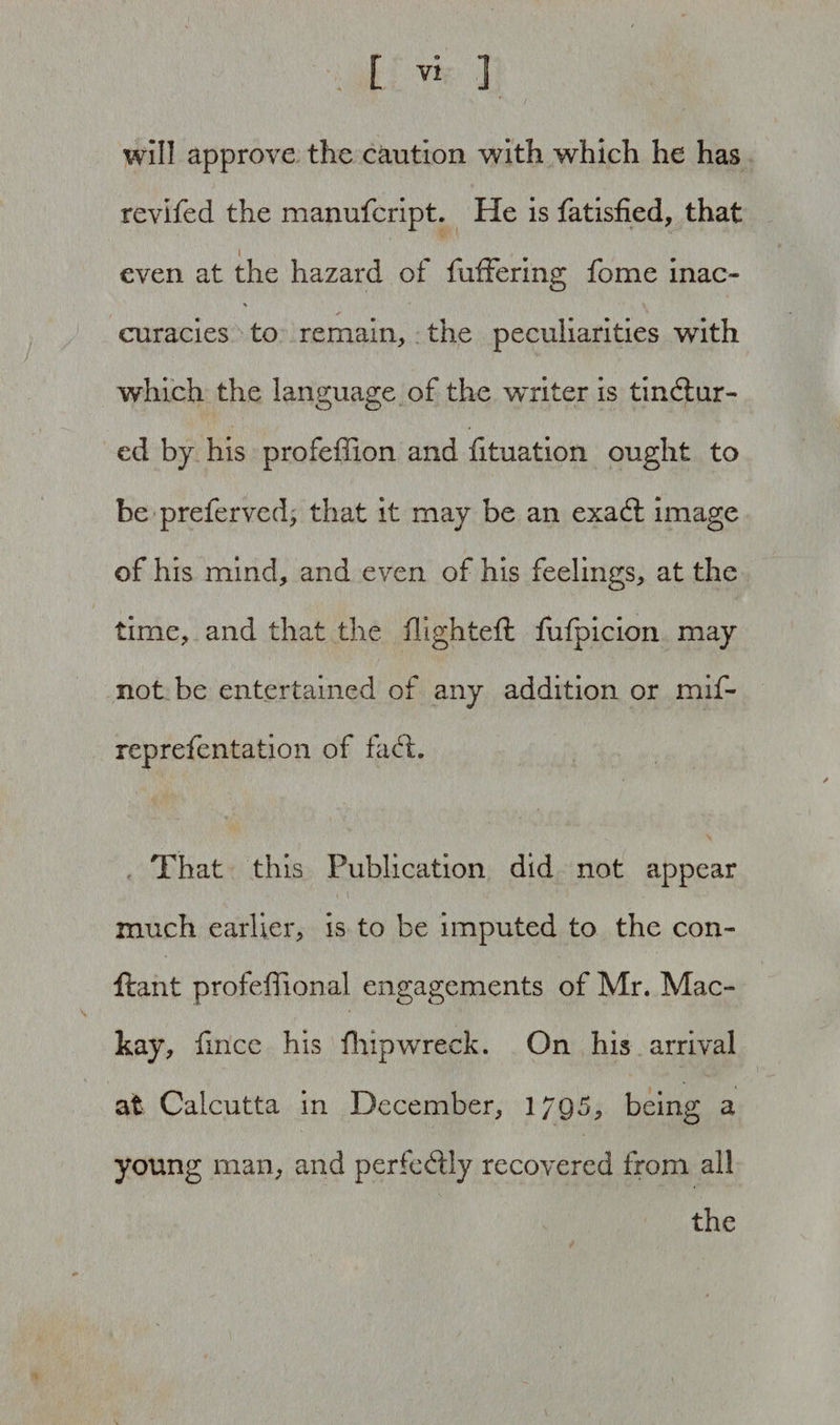 will approve the caution with which he has revifed the manufcript. He is fatisfied, that 1 even at the hazard of differing fome inac- % s 4 curacies to remain, the peculiarities with which the language of the writer is tinctur¬ ed by his profeffion and fituation ought to be preferved, that it may be an exaCt image of his mind, and even of his feelings, at the time, and that the flighted: fufpicion may not be entertained of any addition or mif- reprefentation of fa Cl. That this Publication did not appear much earlier, is to be imputed to the con- ftant profeflional engagements of Mr. Mac- kay, fmce his flupwreck. On his arrival at Calcutta in December, 1/95, being a young man, and perfectly recovered from all the