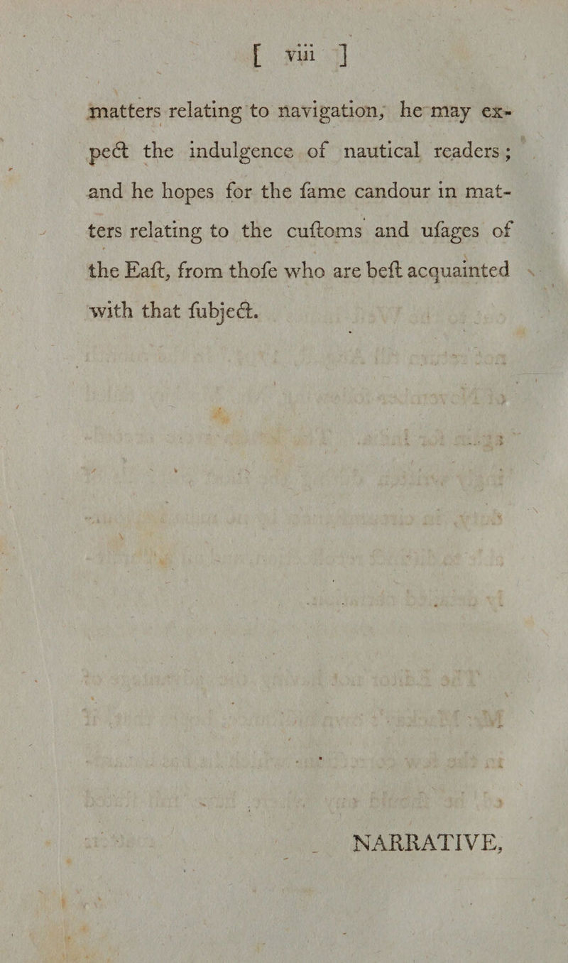 Yin matters relating to navigation, he may ex¬ pert the indulgence of nautical readers; and he hopes for the fame candour in mat¬ ters relating to the cuftoms and ufages of * ' * the Eaft, from thofe who are bell acquainted with that fubjedh \ NARRATIVE,
