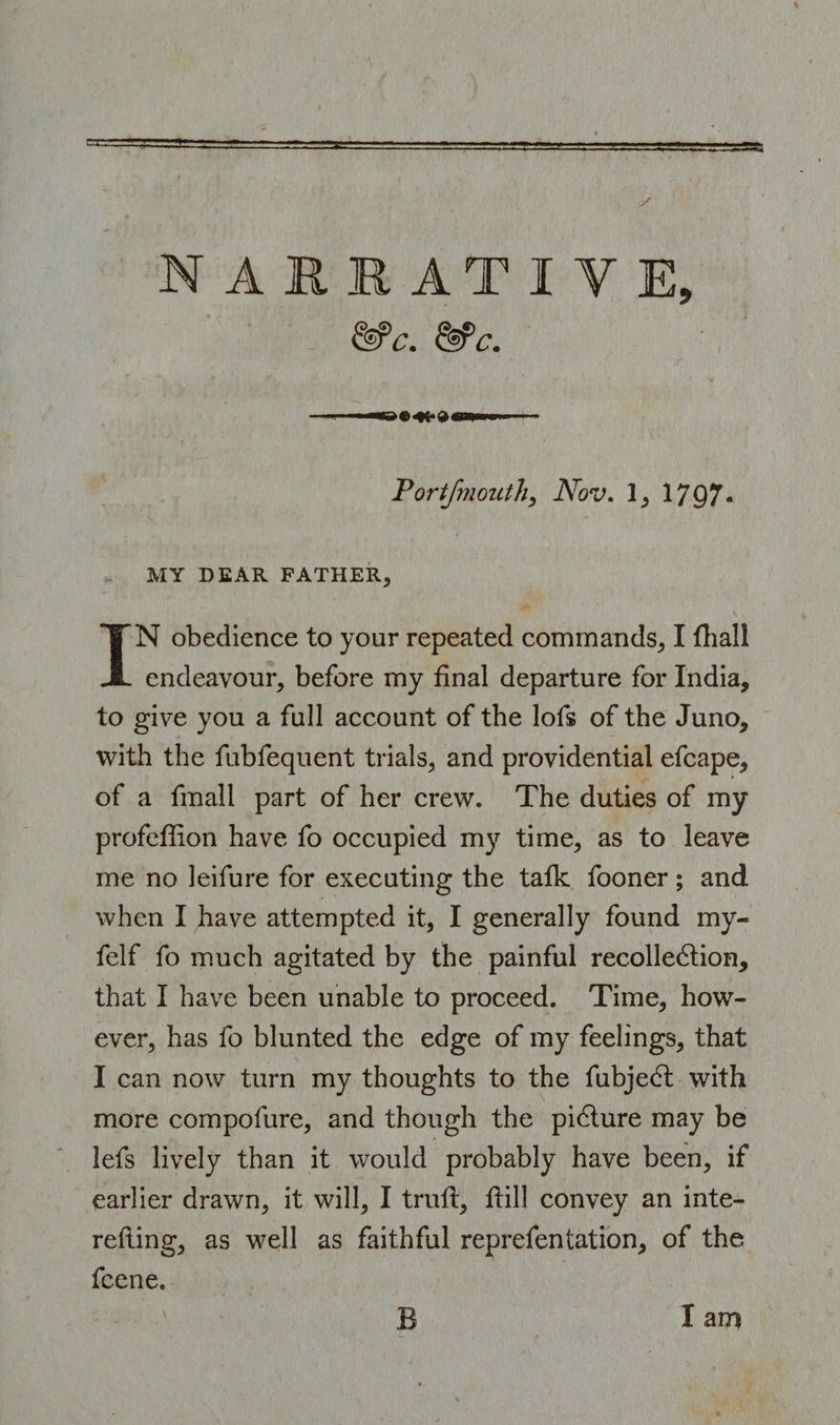 &amp;C. t&amp;’l'. Portjmouth, Nov. 1, 1797- MY DEAR FATHER, IN obedience to your repeated commands, I fhall endeavour, before my final departure for India, to give you a full account of the lofs of the Juno, with the fubfequent trials, and providential efcape, of a fmall part of her crew. The duties of my profeffion have fo occupied my time, as to leave me no leifure for executing the talk fooner; and when I have attempted it, I generally found my- felf fo much agitated by the painful recollection, that I have been unable to proceed. Time, how¬ ever, has fo blunted the edge of my feelings, that I can now turn my thoughts to the fubjedt with more compofure, and though the picture may be lefs lively than it would probably have been, if earlier drawn, it will, I trull. Hill convey an inte- refting, as well as faithful reprefentation, of the fcene.