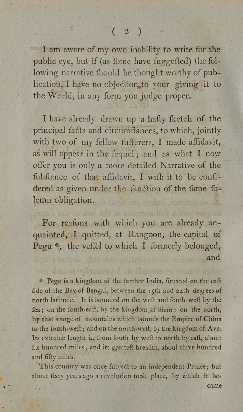 / I am aware of my own inability to write for the public eye, but if (as fome have fuggefted) the fol¬ lowing narrative fhould be thought worthy of pub¬ lication, I have no objeclion*to your giving it to the World, in any form you judge proper. I have already drawn up a haffy {ketch of the principal facts and circumftances, to which, jointly with two of my fellow-fufterers, I made affidavit, as will appear in the fequcl; and as what I now offer you is only a more detailed Narrative of the fubftance of that affidavit, I with it to be confi- dered as given under the fandtion of the fame fo- lemn obligation. For reafons with which you are already ac¬ quainted, I quitted, at Rangoon, the capital of Pegu *, the veffel to which I formerly belonged, and * Pegu is a kingdom of the farther India, fituated on the eaft fide of the Bay of Bengal, between the 15th and 24th degrees of north latitude. It is bounded on the weft and fouth-weft by the fea; on the fouth-eaft, by the kingdom, of Siam ; on the north, by that range of mountains which bounds the Empire of China to the fouth-weft; and on the north-weft, by the kingdom of Ava. Its extreme length is, from fouth by weft to north by eaft, about fix hundred miles; and its greateft breadth, aboift three hundred and fifty miles. This country was once fubjeef to an independent Prince; but about fixty years ago a revolution took place, by which it be¬ came