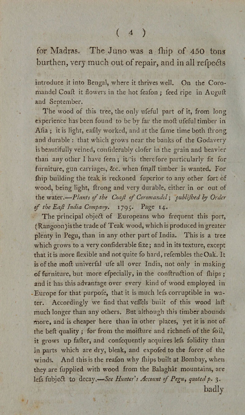for Madras. The Juno was a fhip of 450 tons burthen, very much out of repair, and in all refpedls introduce it into Bengal, where it thrives well. On the Coro¬ mandel Coaft it dowers in the hot feafon ; feed ripe in Auguft and September. The wood of this tree, the only ufeful part of it, from long experience has been found to be by far the moft ufeful timber in Alia ; it is light, eafily worked, and at the fame time both ftrong and durable : that which grows near the banks of the Godavery is beautifully veined, confulerablv clofer in the grain and heavier than any other I have feen ; itris therefore particularly fit for furniture, gim carriages, &amp;c. when final! timber is wanted. For fhip building the teak is reckoned fuperror to any other fort of wood, being light, ftrong and very durable, either in or out of the water.—Plants of the Coafl of Coromandel; publijhed by Order f the Eajl India Company. 1795. Page 14. The principal objedl of Europeans who frequent this port, (Rangoon) is the trade of Teak wood, which is produced in greater plenty in Pegu, than in any other part of India. This is a tree which grows to a very confiderable fize; and in its texture, except that it is more flexible and not quite fo hard, refembles the Oak. It is of the moft univerfal ufe all over India, not only in makincr of furniture, but more efpecially, in the conftrudlion of fhips; and it has this advantage over every kind of wood employed in -Europe for that purpofe, that it is much lets corruptible in wa¬ ter. Accordingly we find that vefiels built of this wood laft much longer than any others. But although this timber abounds more, and is cheaper here than in other places, yet it is not of the beft quality ; for from the moifture and richnefs of the foil, it grows up fafter, and confequently acquires Iefs folidity than in parts which are dry, bleak, and expofed to the force of the winds. And this is the reafon why {hips built at Bombay, when they are fupplied with wood from the Balaghat mountains, are leis fubjefl to decay.—-See Hunter's Account of Pegu, quotedp. 3.