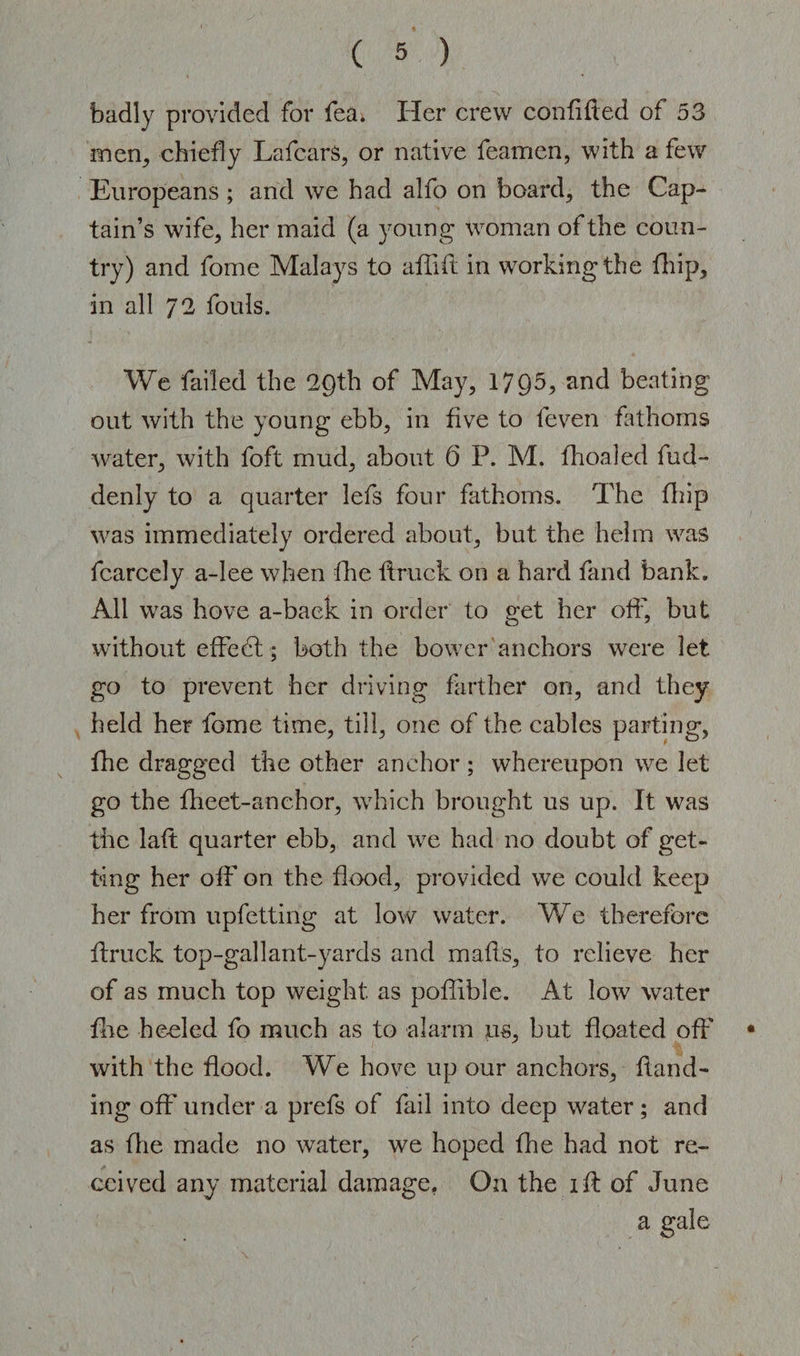 badly provided for fea. Her crew confided of 53 men, chiefly LafcarS, or native feamen, with a few Europeans ; and we had alfo on board, the Cap¬ tain’s wife, her maid (a young woman of the coun¬ try) and fome Malays to afiift in working the fhip, in all 72 fouls. We failed the 29th of May, 1795, and beating out with the young ebb, in five to feven fathoms water, with foft mud, about 6 P. M. fhoaled fud- denly to a quarter lefs four fathoms. The fhip was immediately ordered about, but the helm was fcarcely a-lee when fhe itruck on a hard fand bank. All was hove a-baek in order to get her off, but without effedt; both the bower anchors were let go to prevent her driving farther on, and they held her fome time, till, one of the cables parting, fhe dragged the other anchor; whereupon we let go the fheet-anehor, which brought us up. It was the laft quarter ebb, and we had no doubt of get¬ ting her off on the flood, provided we could keep her from upfetting at low water. We therefore itruck top-gallant-yards and mails, to relieve her of as much top weight as poilible. At low water fhe heeled fo much as to alarm us, but floated off • with the flood. We hove up our anchors, Hand¬ ing off under a prefs of fail into deep water; and as flie made no water, we hoped fhe had not re¬ ceived any material damage. On the lit of June a gale