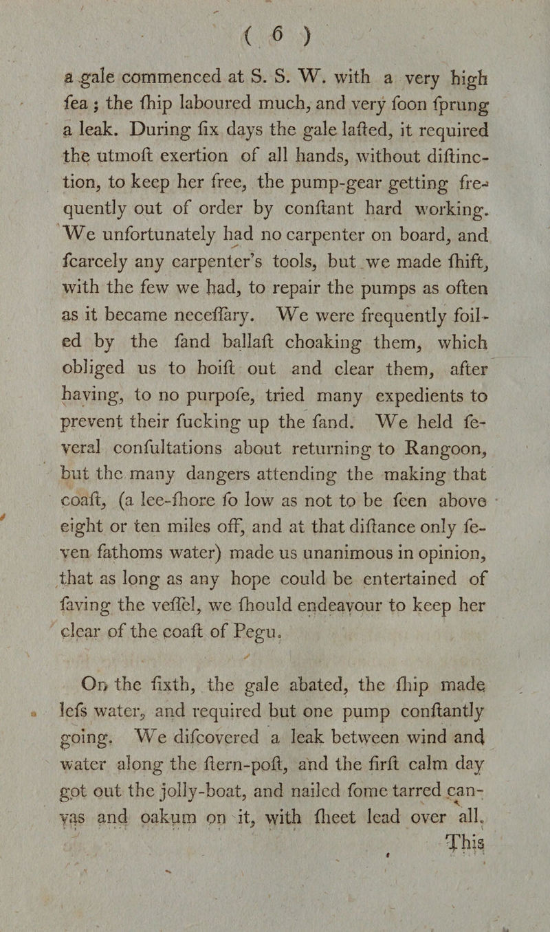 a gale commenced at S. S. W. with a very high fea ; the fhip laboured much; and very foon fprung a leak. During fix days the gale laded; it required the utmoft exertion of all hands, without didinc- tion, to keep her free, the pump-gear getting fre-» quently out of order by condant hard working. We unfortunately had no carpenter on board, and fcarcely any carpenter’s tools, but we made fhift, with the few we had, to repair the pumps as often as it became necedary. We were frequently foil¬ ed by the fand ballad choaking them, which obliged us to hoid out and clear them, after having, to no purpofe, tried many expedients to prevent their fucking up the fand. We held fe- veral confutations about returning to Rangoon, but the many dangers attending the making that coad, (a lee-fhore fo low as not to be feen above eight or ten miles off, and at that didance only fe~ ven fathoms water) made us unanimous in opinion, that as long as any hope could be entertained of faving the veflel, we fhould endeavour to keep her clear of the coad of Pegu, On the dxth, the gale abated, the fhip made lefs water, and required but one pump condantly going. We difcovered a leak between wind and water along the dern-pod, and the drd calm day got out the jolly-boat, and nailed fome tarred can¬ vas and oakum on it, with flieet lead over alb This #