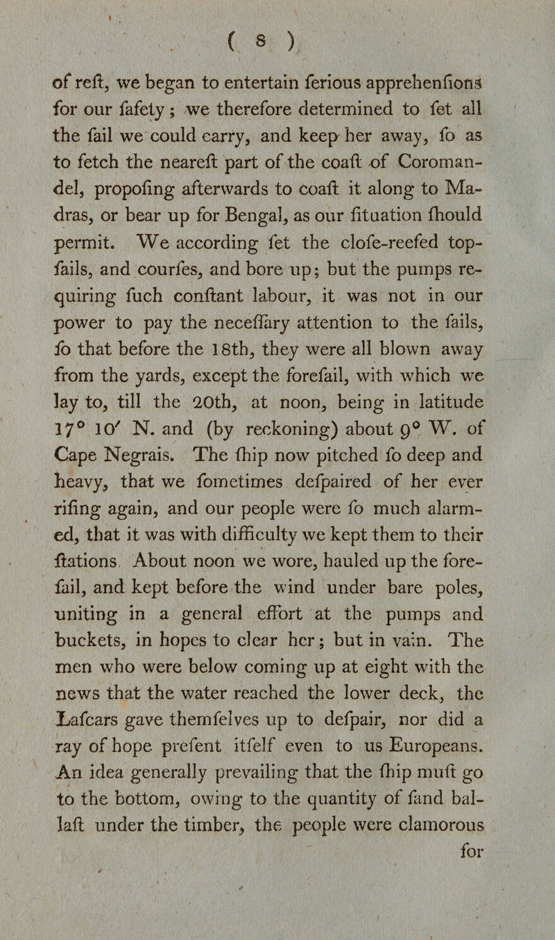 of reft, we began to entertain ferious apprehensions for our fafety ; we therefore determined to fet all the fail we could carry, and keep her away, fo as to fetch the neared part of the coad of Coroman¬ del, propofing afterwards to coad it along to Ma¬ dras, or bear up for Bengal, as our Situation fhould permit. We according fet the clofe-reefed top- fails, and courfes, and bore up; but the pumps re¬ quiring fuch condant labour, it was not in our power to pay the neceffiiry attention to the fails, fo that before the 18th, they were all blown away from the yards, except the forefail, with which we lay to, till the 20th, at noon, being in latitude 17° 10' N. and (by reckoning) about 9° W. of Cape Negrais. The Chip now pitched fo deep and heavy, that we fometimes defpaired of her ever riling again, and our people were fo much alarm¬ ed, that it was with difficulty we kept them to their dations About noon we wore, hauled up the fore¬ fail, and kept before the wind under bare poles, uniting in a general effort at the pumps and buckets, in hopes to clear her; but in vain. The men who were below coming up at eight with the news that the water reached the lower deck, the Lafcars gave themfelves up to defpair, nor did a ray of hope prefent itfelf even to us Europeans. An idea generally prevailing that the fhip mult go to the bottom, owing to the quantity of fand bal¬ lad under the timber, the people were clamorous for
