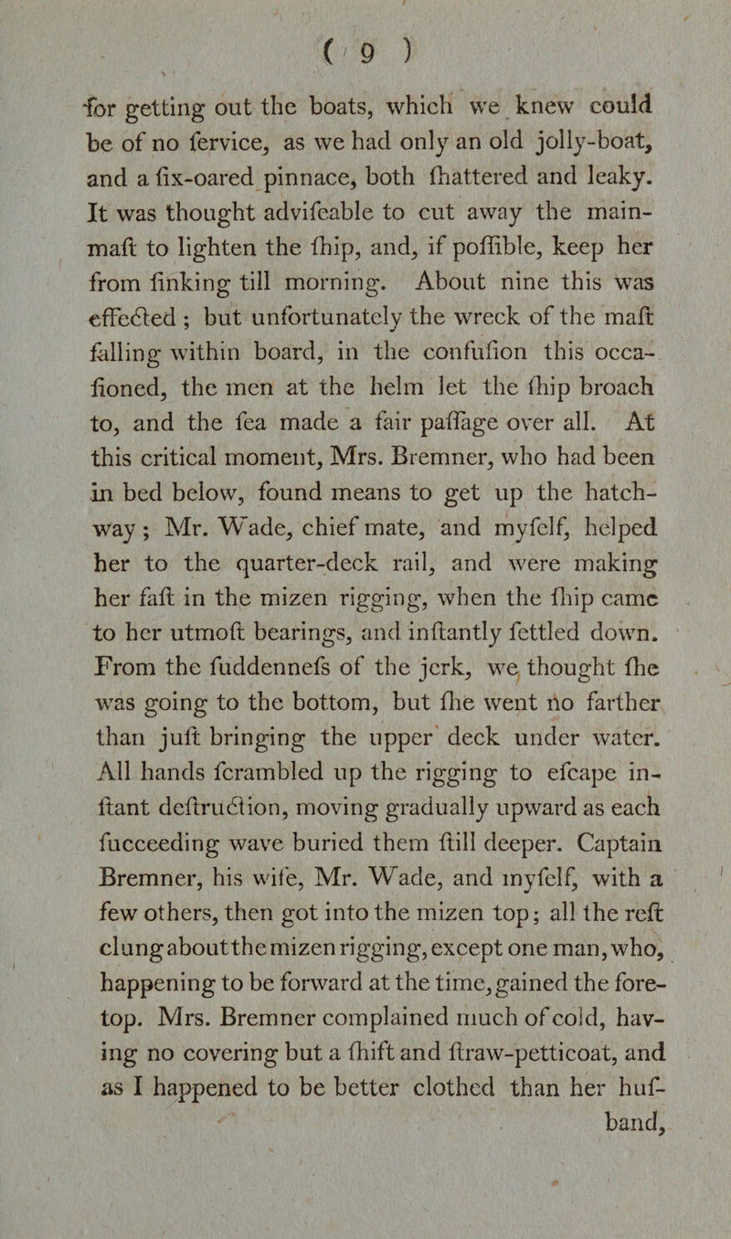 for getting out the boats, which we knew could be of no fervice, as we had only an old jolly-boat, and a dx-oared pinnace* both {battered and leaky. It was thought advifeable to cut away the mam- mad to lighten the (hip, and, if podible, keep her from linking till morning. About nine this was effected ; but unfortunately the wreck of the malt filling within board, in the confufion this occa- lioned, the men at the helm let the (hip broach to, and the fea made a fair paftage over all. At this critical moment, Mrs. Bremner, who had been in bed below, found means to get up the hatch¬ way ; Mr. Wade, chief mate, and myfelf, helped her to the quarter-deck rail, and were making her fall in the mizen rigging, when the fhip came to her utmoft bearings, and inftantly fettled down. From the fuddennefs of the jerk, we thought die was going to the bottom, but die went no farther than jult bringing the upper deck under water. All hands fcrambled up the rigging to efcape in¬ fant dcdruclion, moving gradually upward as each fucceeding wave buried them dill deeper. Captain Bremner, his wife, Mr. Wade, and myfelf, with a few others, then got into the mizen top; all the reft clungaboutthe mizen rigging, except one man, who, happening to be forward at the time,gained the fore¬ top. Mrs. Bremner complained much of cold, hav¬ ing no covering but a fhift and draw-petticoat, and as I happened to be better clothed than her huf- band.