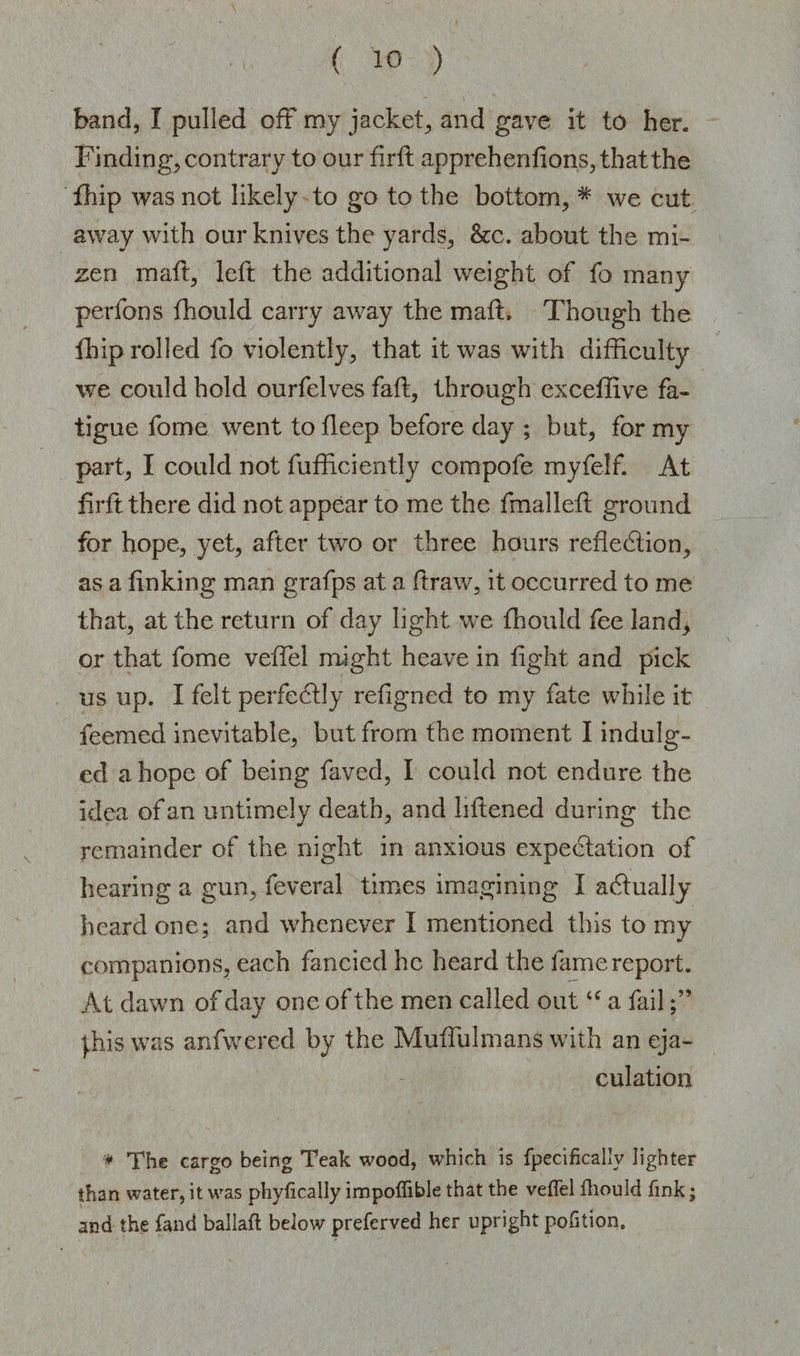 band, I pulled off my jacket, and gave it to her. Finding, contrary to our firft apprehenfions, that the fhip was not likely to go to the bottom, * we cut away with our knives the yards, &amp;c. about the mi- zen matt, left the additional weight of fo many perfons fhould carry away the matt. Though the fhip rolled fo violently, that it was with difficulty we could hold ourfelves fail, through exceffive fa¬ tigue fome went to fleep before day ; but, for my part, I could not fufficiently compofe myfelf. At firft there did not appear to me the fmalleft ground for hope, yet, after two or three hours reflection, as a finking man grafps at a ftraw, it occurred to me that, at the return of day light we fhould fee land, or that fome veffiel might heave in fight and pick us up. I felt perfectly refigned to my fate while it feemed inevitable, but from the moment I indulg¬ ed a hope of being faved, I could not endure the idea of an untimely death, and liftened during the remainder of the night in anxious expectation of hearing a gun, feveral times imagining I actually heard one; and whenever I mentioned this to my companions, each fancied he heard the fame report. At dawn of day one of the men called out u a fail phis was anfwered by the Muffulmans with an eja¬ culation * The cargo being Teak wood, which is fpecifically lighter than water, it was phyfically impoffible th&amp;t the veffel fhould fink; and the fand ballaft below preferved her upright pofition.