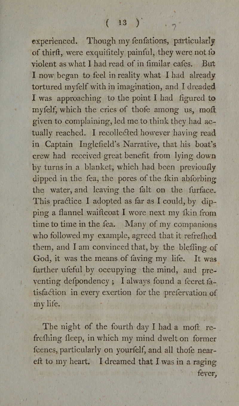 experienced. Though my fenfations, particularly of third, were exquifltcly painful, they were not fo violent as what 1 had read of in fimilar cafes. But I now began to feel in reality what I had already tortured myfelf with in imagination, and I dreaded I was approaching to the point I had figured to myfelf, which the cries of thofe among us, moil given to complaining, led me to think they had ac¬ tually reached. I recollected however having read in Captain Inglefield’s Narrative, that his boat’s crew had received great benefit from lying down by turns in a blanket, which had been previously dipped in the fea, the pores of the fkin ab Sorbing the water, and leaving the fait on the furface. This praCtice I adopted as far as I could, by dip¬ ping a flannel waiftcoat I wore next my fkin from time to time in the fea. Many of my companions who followed my example, agreed that it refrefhcd them, and I am convinced that, by the blefllng of God, it was the means of faving my life. It was further ufeful by occupying the mind, and pre¬ venting defpondency ; I always found a Secret fa- tisfaCtion in every exertion for the preservation of my life. The night of the fourth day I had a moft re¬ freshing fleep, in which my mind dwelt on former Scenes, particularly on yourfelf, and all thofe near- eft to my heart. I dreamed that I was in a raging fever.