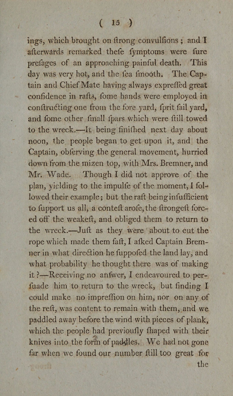 mgs, which brought on ftrong convuliions ; and I afterwards remarked thefe fymptoms were furc prefages of an approaching painful death. This day was very hot, and the fea fmooth. The Cap¬ tain and Chief Mate having always expreffed great confidence in rafts, fome hands were employed in conftrudting one from the fore yard, fprit fail yard, and fome other fmaJI fpars which were ftill towed to the wreck.—It being finifhed next day about noon, the people began to get upon it, and the Captain, obferving the general movement, hurried down from the mizen top, with Mrs. Bremner, and Mr. Wade. Though I did not approve of the plan, yielding to the impulfe of the moment, I fol¬ lowed their example; but the raft beinginfufficient to fupport us all, a conteft arofe,the ftrongefl forc¬ ed off the weakeft, and obliged them to return to the wreck.—Juft as they were about to cut the rope which made them fait, I afked Captain Brem¬ ner in what direction he fuppofed the land lay, and what probability he thought there was of making it ?—Receiving no anfwer, I endeavoured to per- fuade him to return to the wreck, but finding I could make no impreflion on him, nor on any of the reft, was content to remain with them, and we paddled away before the wind with pieces of plank, which the people had previoufly fhaped with their knives into the form of paddles. We had not gone far when we found our number ftill too great for the
