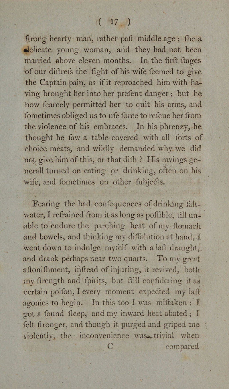 ) Wrong hearty man, rather pall middle age ; the a •lelicate young woman, and they had not been married above eleven months. In the firft flages of our dill refs the fight of his wife feemed to give the Captain pain, as if it reproached him with ha¬ ving brought her into her prcfent danger ; but he now fcarcely permitted her to quit his arms, and Sometimes obliged us to ufe force to refcue her from the violence of his embraces. In his phrenzy, he thought he faw a table covered with all forts of choice meats, and wildly demanded why we did nerall turned on eating , or drinking, often on his wife, and fometimes on other fubjects. Fearing the bad confequences of drinking fait- water, I refrained from it as long as poffible, till un¬ able to endure the parching heat of my ftomach and bowels, and thinking my diflolution at hand, I went down to indulge myfelf with a lafl draught,, and drank perhaps near two quarts. To my great aflonifhment, ihflead of injuring, it revived, both my flrength and fpirits, but Hill confidering it as certain poifon, I every moment expected my laft ap'onies to beein. In this too I was miftaken : I o o got a found deep, and my inward heat abated; 1 felt ftronger, and though it purged and griped me violent!y, the inconvenience was**,trivial when • ■* C compared