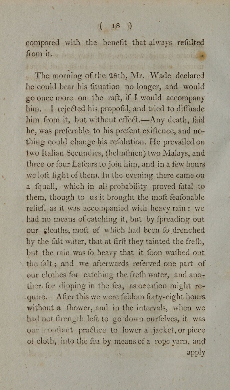 ( > 8 :> compared with the benefit that always refulted from it. % The morning of the 28th, Mr. Wade declared he could bear his fituation no longer, and would go once more on the raft, if I would accompany him. I rejected his propofal, and tried to diffuade him from it, but without effect.—Any death, faid he, was preferable to his prefent exiftence, and no¬ thing could change his refolution. lie prevailed on two Italian Sccundies, (helmfmen) two Malays, and three or four La fears to join him, and in a few hours we loft fight of them. In the evening there came on a fquall, which in all probability proved fatal to them, though to us it brought the moft feafonable relief, as it was accompanied with heavy rain : we had no means of catching it, but by fpreading out our gloaths, molt of which had been fo drenched by the fait water, that at firft they tainted the frefh, but the rain was fo heavy that it foon wafhed out the fait; and we afterwards referved one part of our clothes for catching the frefh water, and ano- ther- for dipping in the fea, as oecalion might re¬ quire. After this we were feldom forty-eight, hours without a fhower, and in the intervals, when we had notflrength left to go down ourfelves, it was or roe (tart practice to lower a jacket, or piece oi cloth, into the fea by means of a rope yarn, and aPP!y