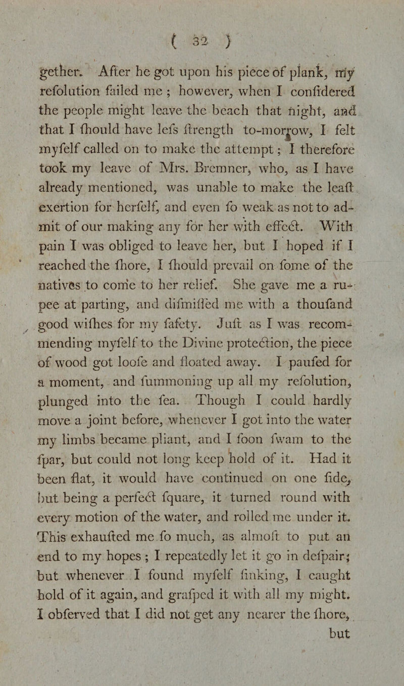 get her. After he got upon his piece of plank, my refolution failed me ; however, when I confidered the people might leave the beach that night, and that I fhould have lefs ffrength to-morjow, I felt myfelf called on to make the attempt; I therefore took my leave of Airs. Bremner, who, as I have already mentioned, was unable to make the lead: exertion for herfelf, and even fo weak as not to ad¬ mit of our making any for her with effedt. With pain I was obliged to leave her, but I hoped if I reached the fhore, I fhould prevail on fome of the natives to come to her relief. She gave me a ru-^ pee at parting, and difmiffed me with a thoufand good wifhes for my fafety. Juft as I was recom¬ mending myfelf to the Divine protection, the piece of wood got loofe and floated away. I paufed for a moment, and fummoning up all my refolution, plunged into the fea. Though I could hardly move a joint before, whenever I got into the water my limbs became pliant, and I foon fwam to the fpar, but could not long keep hold of it. Had it been flat, it would have continued on one fide, hut being a perfect fquare, it turned round w7ith every motion of the water, and rolled me under it. This exhaufled me fo much, as almoft to put an end to my hopes ; I repeatedly let it go in defpair; but whenever I found myfelf finking, I caught hold of it again, and grafped it with all my might. 1 obferved that I did not get any nearer the Ihore, but