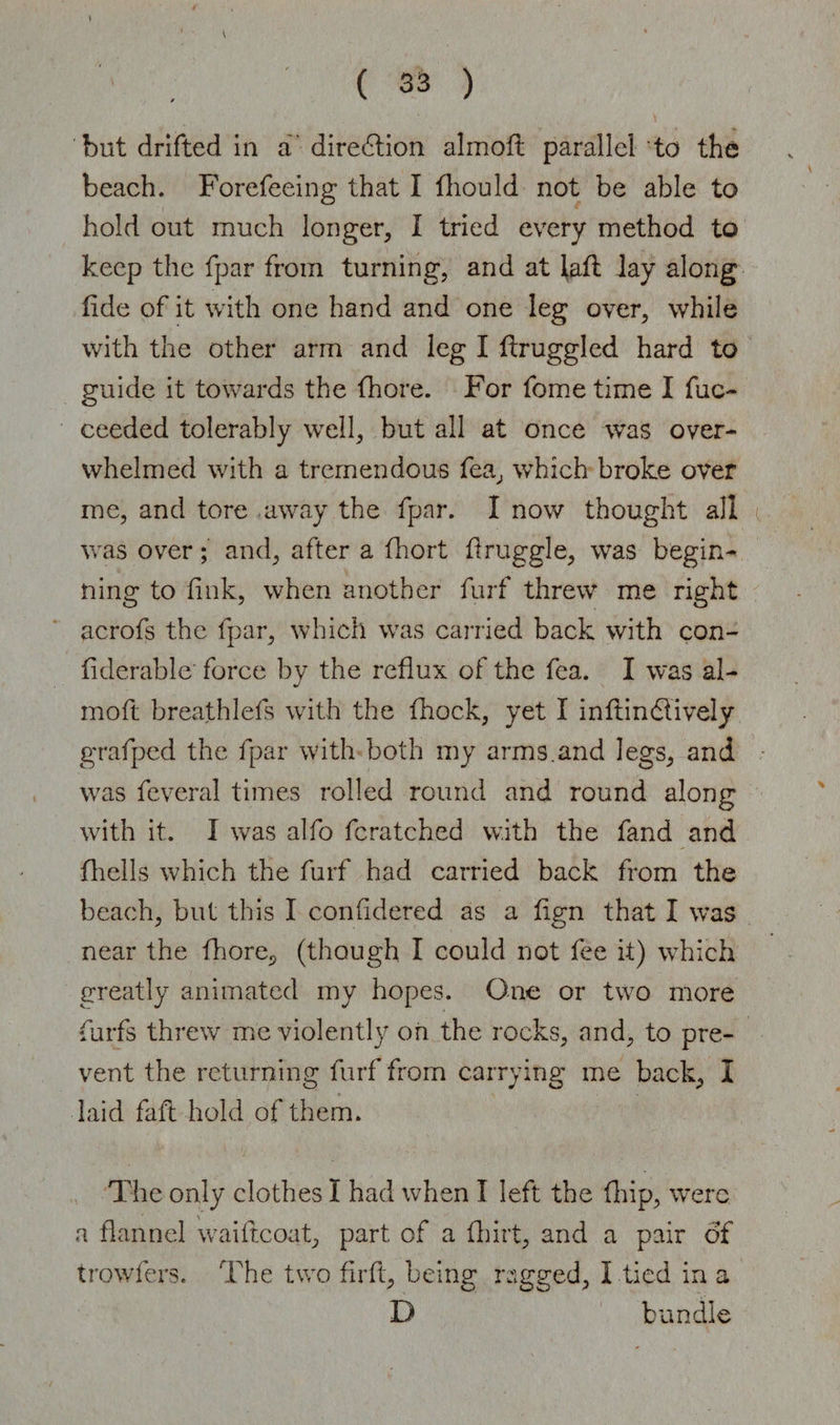 'but drifted in a direction almoft parallel to the beach. Forefeeing that I fhould not be able to hold out much longer, I tried every method to keep the fpar from turning, and at lafl lay along fide of it with one hand and one leg over, while with the other arm and leg I ftruggled hard to guide it towards the fhore. For fome time I fuc- ceeded tolerably well, but all at once was over¬ whelmed with a tremendous fea, wThich broke over me, and tore away the fpar. I now thought all was over; and, after a fhort druggie, was begin¬ ning to fink, when another furf threw me right acrofs the fpar, which was carried back with con- fiderable force by the reflux of the fca. I was al- moft breathlefs with the fhock, yet I inflindlively grafped the fpar with both my arms.and legs, and was fcveral times rolled round and round along with it. I was alfo fcratched with the fand and fhells which the furf had carried back from the beach, but this I confidered as a flgn that I was near the fliore^ (though I could not fee it) which greatly animated my hopes. One or two more furfs threw me violently on the rocks, and, to pre¬ vent the returning furf from carrying me back, I laid faft hold of them. The only clothes I had when I left the (hip, were a flannel waiftcoat, part of a fhirt, and a pair of trowfers. The two firft, being ragged, 1 tied in a D bundle