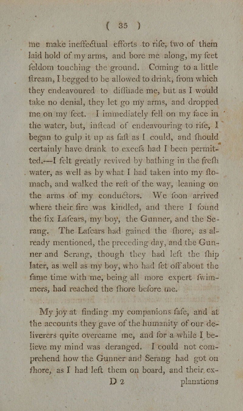 me make ineffectual efforts to rife, two of them laid hold of my arms, and bore me along, my feet feldom touching the ground. Coming to a little ftream, I begged to be allowed to drink, from which they endeavoured to difliiade me, but as I would take no denial, they let go my arms, and dropped me on my feet. I immediately fell on my face in the water, but, in Head of endeavouring to rife, I began to gulp it up as fait as I could, and fhould certainly have drank to excels had I been permit¬ ted.—I felt greatly revived by bathing in the frefh water, as well as by what I had taken into my fto- mach, and walked the reft of the way, leaning on the arms of my conductors. We foon arrived where their fire was kindled, and there I found the fix Lafcars, my boy, the Gunner, and the Se¬ vang. The Lafcars had gained the fliore, as ah ready mentioned, the preceding day, and the Gun¬ ner and Serang, though they had left the fliip later, as well as my boy, who had fet off about the fame time with me, being all more expert fw inl¬ ine rs, had reached the fhore before me. My joy at finding my companions fafe, and at the accounts they gave of the humanity of our de¬ liverers quite overcame me, and for a while I be¬ lieve my mind was deranged. I could not com¬ prehend how the Gunner and Serang had got on fhore, as I had left them on board, and their ex- D 2 planations