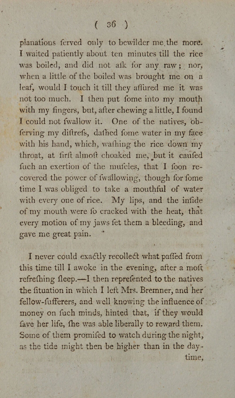 planatlons ferved only to bewilder me.the more, I waited patiently about ten minutes till the rice was boiled, and did not alk for any raw; nor, when a little of the boiled was brought me on a leaf, would I touch it till they allured me it was not too much. 1 then put fome into my mouth with my fingers, but, after chewing a little, I found I could not fwallow it. One of the natives, bb~ ferving my diftrefs, dafhed fome water in my face with his hand, which, walking the rice down my throat, at firft aim oil: choaked me, but it caufed fuch an exertion of the mufcles, that I foon re¬ covered the power of fwallowing, though for fome time I was obliged to take a mouthful of water with every one of rice. My lips, and the infide of my mouth were lo cracked with the heat, that every motion of my jaws fet them a bleeding, and gave me great pain. I never could exadtly recoiled! what palled from this time till I awoke in the evening, after a moft refrelhing deep.—I then reprefented to the natives the lituation in which I left Mrs. Bremner, and her fellow-fufFerers, and well knowing the influence of money on fuch minds, hinted that, if they would fave her life, die was able liberally to reward them. Some of them promifed to watch during the night, as the tide might then be higher than in the day- > time.