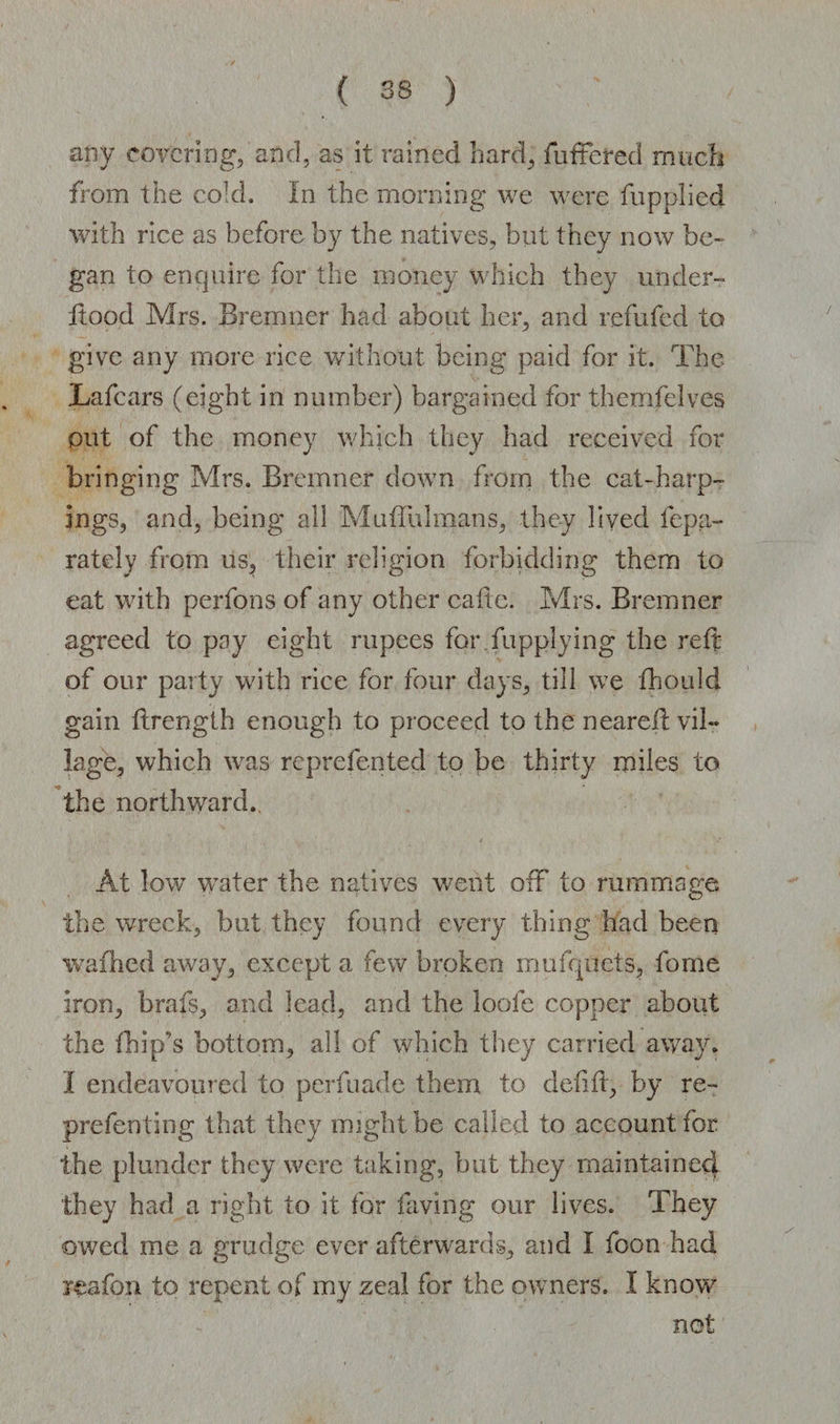any covering, and, as it rained hard, fullered much from the cold. In the morning we were fupplied with rice as before by the natives, but they now be¬ gan to enquire for the money which they under- flood Mrs. Bremner had about her, and refufed to give any more rice without being paid for it. The Ta fears (eight in number) bargained for themfelves out of the money which they had received for bringing Mrs. Bremner down from the cat-harp- ings, and, being all Muffulmans, they lived fepa- rately from us, their religion forbidding them to eat with perfons of any other caite. Mrs. Bremner agreed to pay eight rupees for fupplying the reft of our party with rice for four days, till we fhould gain ftrenglh enough to proceed to the nearell vil¬ lage, which was reprefented to be thirty miles to the northward.. At low water the natives went off to rummage the wreck, but they found every thing had been wafhed away, except a few broken mufquets, fome iron, brafs, and lead, and the loofe copper about the (hip's bottom, all of which they carried away. I endeavoured to perfuade them to defift, by re- prefenting that they might be called to account for the plunder they were taking, but they maintained they had a right to it for laving our lives. They owed me a grudge ever afterwards, and I foon had reafon to repent of my zeal for the owners. I know not