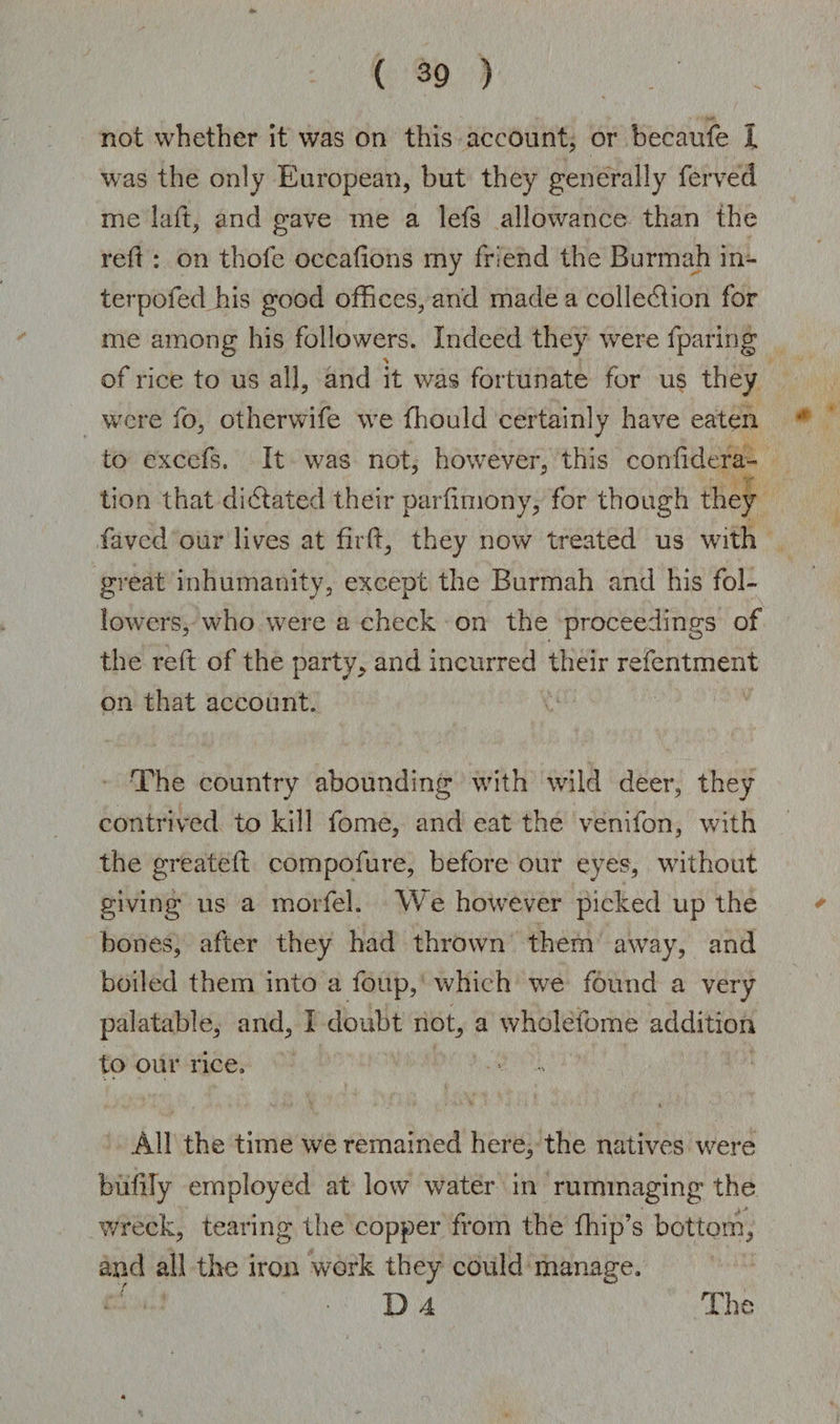not whether it was on this account, or becaufe X was the only European, but they generally ferved me laft, and gave me a lefs allowance than the reft : on thofe occafions my friend the Burmah in- terpofed his good offices, and made a colledlion for me among his followers. Indeed they were fparing of rice to us all, and it was fortunate for us they were to, otherwife we ffiould certainly have eaten to excefs. It was not, however, this confidera- tion that dictated their parfiniony, for though they faved our lives at fil'd, they now treated us with great inhumanity, except the Burmah and his fol¬ lowers, who were a check on the proceedings of the reft of the party, and incurred their refentment on that account. The country abounding with wild deer, they contrived to kill fome, and eat the venifon, with the greatefl compofure, before our eyes, without giving us a morfel. We however picked up the bones, after they had thrown them away, and boiled them into a foup, which we found a very palatable, and, I doubt not, a wholefome addition to our rice. All the time we remained here, the natives were biifily employed at low water in rummaging the wreck, tearing the copper from the fhip’s bottom, and all the iron work they could manage.