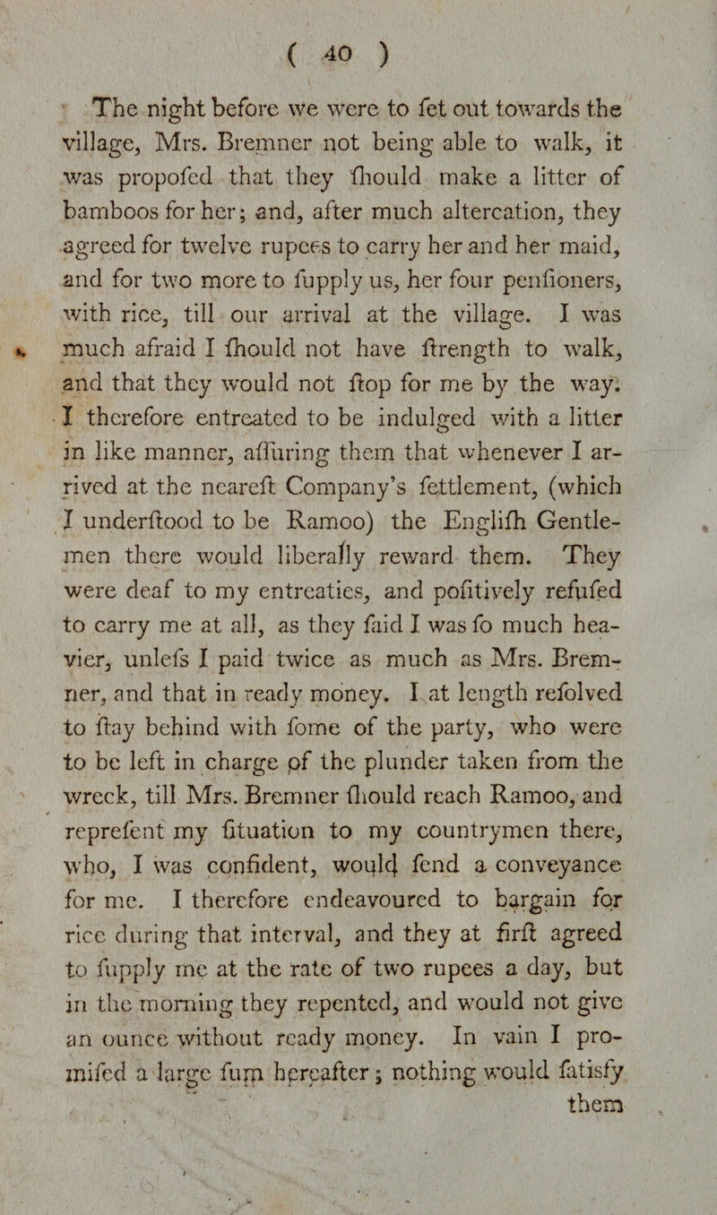 The night before we were to fet out towards the village, Mrs. Bremner not being able to walk, it was propofed that they fhould make a litter of bamboos for her; and, after much altercation, they agreed for twelve rupees to carry her and her maid, and for two more to fupply us, her four pentioners, with rice, till our arrival at the village. I was much afraid I fhould not have drength to walk, and that they would not ftop for me by the way. I therefore entreated to be indulged with a litter in like manner, alluring them that whenever I ar¬ rived at the neareft Company’s fettlement, (which I underftood to be Ramoo) the Englifh Gentle¬ men there would liberally reward them. They were deaf to my entreaties, and podtively refufed to carry me at all, as they faid I was fo much hea¬ vier, unlefs I paid twice as much as Mrs. Brem¬ ner, and that in ready money. I at length refolved to day behind with fome of the party, who were to be left in charge pf the plunder taken from the wreck, till Mrs. Bremner fhould reach Ramoo, and reprefenf my dtuation to my countrymen there, who, I was confident, woulc} fend a conveyance for me. I therefore endeavoured to bargain for rice during that interval, and they at firfl agreed to fupply me at the rate of two rupees a day, but in the morning they repented, and would not give an ounce without ready money. In vain I pro- mifed a large fum hereafter; nothing would fatisfy  them