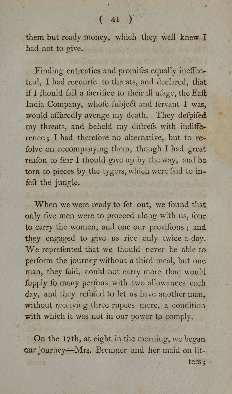 i ( 41 )’ them but ready money, which they wdl knew I had not to give. Finding entreaties and promifes equally ineffec¬ tual, I had reconrie to threats, and declared, that if I fhould fall a facrifice to their ill ufage, theEaft India Company, whofe fubjedl and fervant I was, would adjured ly avenge my death. They defpifed my threats, and beheld my d iff refs with indiffe¬ rence ; I had therefore no alternative, but to re- folve on accompanying them, though I had great reafon to fear I fhould give up by the way, and be torn to pieces by the tygers, which were faid to in- fcft the jungle. When we were ready to fet out, we found that only five men were to proceed along with us, four to carry the women, and one our provifions ; and they engaged to give us rice onty twice a day. We reprefented that we fhould never be able to perform the journey without a third meal, but one man, they faid, could not carry more than would fupply fo many perfons with two allowances each day, and they refuted to let us have another man, without receiving three rupees more, a condition with which it was not in our power tp comply. On the 17th, at eight in the morning, we began our journey—Mrs, Bremner and her maid on lit¬ ters ;