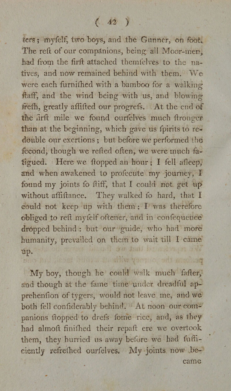 cers; my 1 elf, two boys, and the Gunner, on foot. The reft of our companions, being all Moor-men, had from the fir ft attached them (elves to the na¬ tives, and now remained behind with them. We were each furnifhed with a bamboo for a walking ftaff, and the wind being with us, and blowing frefh, greatly affifted our progrefs. At the end of the iirft mile we found ourfelves much ftronger than at the beginning, which gave us fpirits to re¬ double our exertions ; but before we performed the fecond, though we refted often, we were much fa¬ tigued. Here we flopped an hour; I fell afleep, and when awakened to profecute my journey, 1 found my joints fo ftiff, that I could not get up without aftiftanee. They walked fo hard, that I could not keep up with them ; I was therefore obliged to reft myfelf oftener, and in confequehce dropped behind : but our guide, who had more humanity, prevailed on them to wait till I came up. My boy, though he could walk much father, and though at the fame time under dreadful ap¬ prehend on of tygers, would not leave me, and we both fell confiderably behind. At noon our com- */ panions flopped to drefs fome rice, and, as they had almoft finifhed their repaft ere we overtook them, they hurried us away before we had fuffi- eiently refrefhed ourfelves. My joints now be¬ came