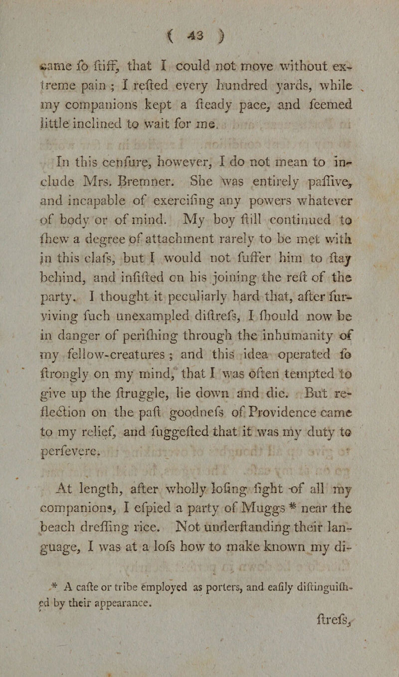 same fo {tiff, that I could not move without ex¬ treme pain ; I reded every hundred yards, while _ my companions kept a heady pace, and deemed little inclined to wait for me. In this cenfure, however, I do not mean to in~ elude Mrs. Bremner. She was entirely paffive, and incapable of exerciling any powers whatever of body or of mind. My boy dill continued to (hew a degree of attachment rarely to be met with, in this clafs, but I would not differ him to day behind, and indded on his joining the red of the party. I thought it peculiarly hard that, after dir- yiving fuch unexampled didrefs, I fhould now be in danger of periOiing through the inhumanity of my fellow-creatures ; and this idea operated fo drongly on my mind, that I was often tempted to give up the druggie, lie down and die. But re¬ flection on the pad goodnefs of Providence came to my relief, and fuggeded that it was my duty to perfevere. At length, after wholly lodng light -of all my companions, I efpied a party of Muggs # near the beach dreffing rice. Not underdanding their lan¬ guage, I was at a lofs how to make known my di- * A cafle or tribe employed as porters, and eafily diltinguith- <ed by their appearance. drefs.