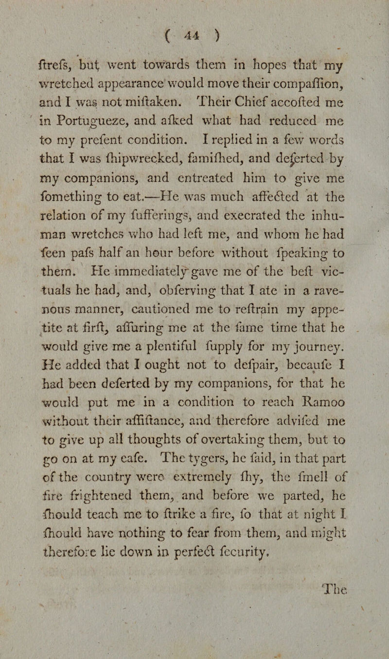 C ftrefs, but, went towards them in hopes that my wretched appearance would move their companion, and I was not miftaken. Their Chief accofted me in Fortugueze, and afked what had reduced me to my prefent condition. I replied in a few words that I was thipwrecked, famifhed, and deserted by my companions, and entreated him to give me fomething to eat.—He was much affedted at the relation of my fufferings, and execrated the inhu¬ man wretches who had left me, and whom he had feen pafs half an hour before without fpeaking to them. He immediately1 gave me of the beft vic¬ tuals he had, and, obferving that I ate in a rave¬ nous manner, cautioned me to r eft rain my appe¬ tite at firft, alluring me at the fame time that he would give me a plentiful fupply for my journey. He added that I ought not to defpair, becaufe I had been deferted by my companions, for that he would put me in a condition to reach Ramoo X without their affi fiance, and therefore advifed me to give up all thoughts of overtaking them, but to go on at my cafe. The tygers, he faid, in that part of the country were extremely thy, the frnell of fire frightened them, and before we parted, he fhould teach me to ftrike a fire, fo thdt at night I fhould have nothing to fear from them, and might therefore lie down in perfect fecurity.