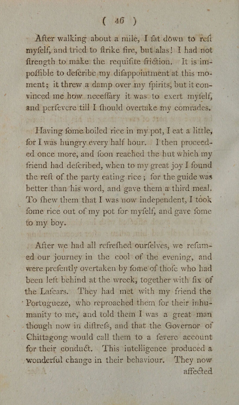 After walking about a mile, I fat d6wn to reft myfelf, and tried to flrike fire, but alas! I had not ftrength to make the requifite fridtion. It is im- poffible to defcribc my difappointment at this mo¬ ment; it threw a damp over my fpirits, but it con¬ vinced me how neceffary it was to exert myfelf* and perfevere till I fhould overtake my comrades. Having feme boiled rice in my pot, I eat a little* for I was hungry every half hour. I then proceed¬ ed once more, and foon reached the hut which my friend had deferibed, when to my great joy I found the red of the party eating rice ; for the guide was better than his word, and gave them a third meal. To fhew them that I was now independent, I took fome rice out of my pot for myfelf, and gave fome to my boy. After we had all refrefhed ourfelves, we refum¬ ed our journey in the cool of the evening, and were prefently overtaken by fome of thofe who had been left behind at the wreck, together with fix of the Lafcars. They had met with my friend the ' Portugueze, who reproached them for their inhu¬ manity to me, and told them I was a great man though now in diflrefs, and that the Governor of Chittagong would call them to a fevere account for their conduct. This intelligence produced a wonderful change in their behaviour. They now affedled