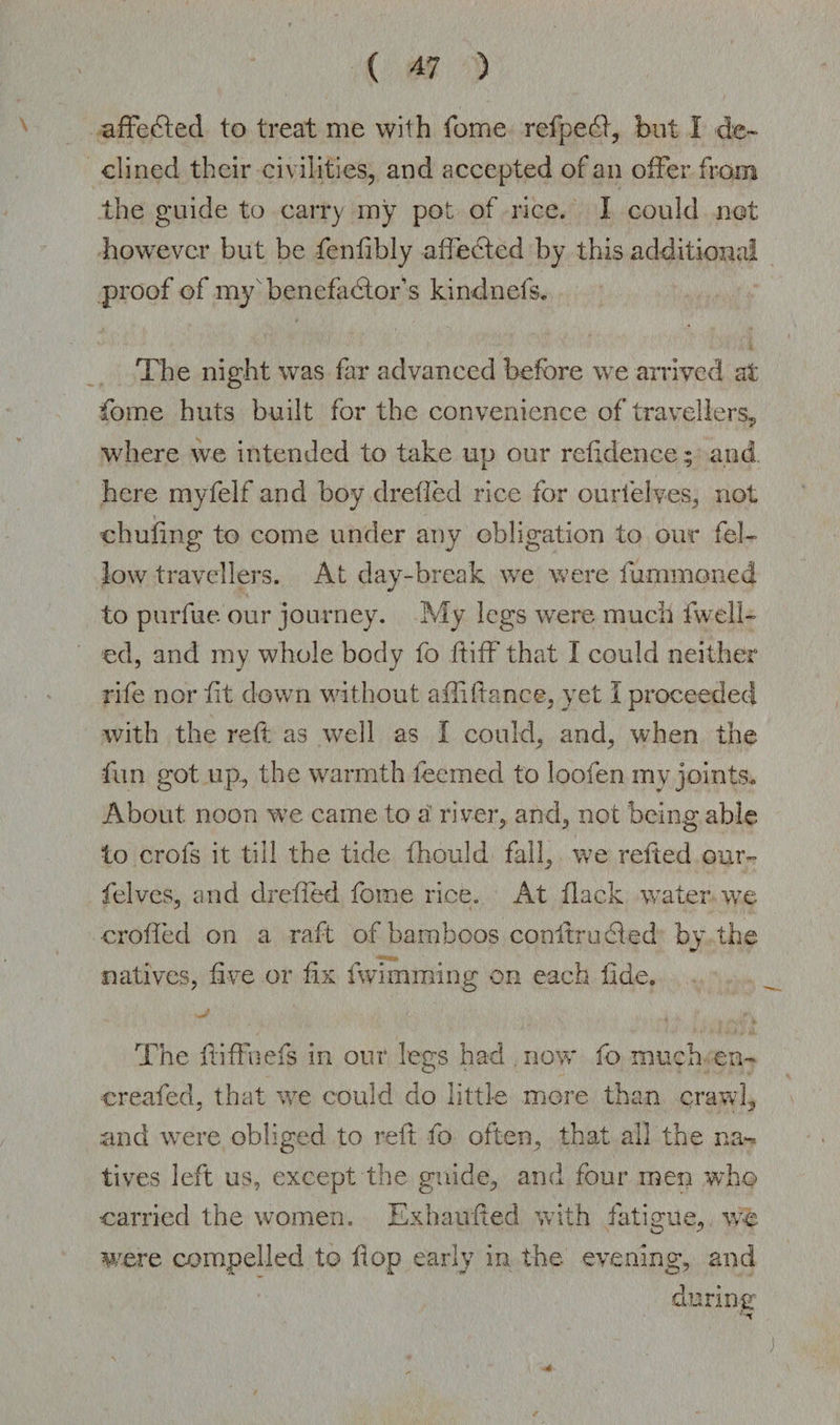 afFedled to treat me with fome refpedf, but I de¬ clined their civilities, and accepted of an offer from the guide to carry my pot of rice. I could not however but be fenlibly affected by this additional proof of myx benefactor’s kin-dnefs. The night was far advanced before we arrived at fome huts built for the convenience of travellers* where we intended to take up our refidence; and. here myfelf and boy drefled rice for ourielves, not chufing to come under any obligation to our fel¬ low travellers. At day-break we were fummoned to purfue our journey. My legs were much fwell- ed, and my whole body fo ftiff that I could neither rife nor fit down without aftiftanee, yet I proceeded with the reft as well as I could, and, when the fun got up, the warmth teemed to loofen iny joints* About noon we came to a river, and, not being able io crofs it till the tide fhould fall, we refted our- felves, and drefled fome rice. At flack water we crofted on a raft of bamboos conferudied by the natives, five or fix fwi naming on each fide. The ftiffnefs in our legs had now fo much en~ creafed, that we could do little more than crawl, and were obliged to reft fo often, that all the na¬ tives left us, except the guide, and four men who carried the women. Exhaufted with fatigue, we were compelled to flop early in the evening, and during ;