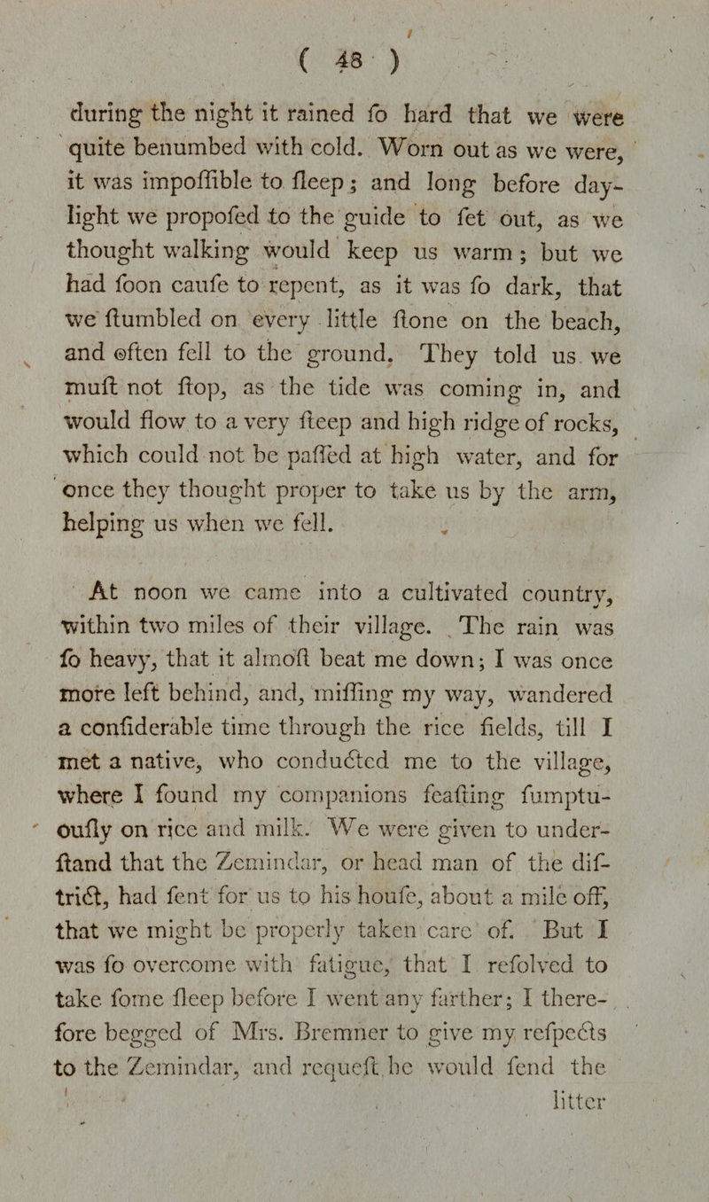 f 43 ) during the night it rained fo hard that we were quite benumbed with cold. Worn out as we were, it was impoffible to fieep; and long before day¬ light we propofed to the guide to fet out, as we thought walking would keep us warm; but we had foon caufe to repent, as it was fo dark, that we Humbled on every little Hone on the beach, and often fell to the ground. They told us we muH not Hop, as the tide was coming in, and would flow to a very Heep and high ridge of rocks, which could not be patted at high water, and for once they thought proper to take us by the arm, helping us when we fell. At noon we came into a cultivated country, within two miles of their village. The rain was fo heavy, that it almofl beat me down; I was once more left behind, and, miffing my way, wandered a conflderable time through the rice Helds, till I met a native, who conducted me to the village, where I found my companions feafling fumptu- ' Oufly on rice and milk. We were given to under- Hand that the Zemindar, or head man of the dif- tri<3, had fent for us to his houfe, about a mile off, that we might he properly taken care of. But I was fo overcome with fatigue, that I refolved to take forne fleep before I went any farther; I there¬ fore begged of Mrs. Bremner to give my rcfpcdts to the Zemindar, and requeft be would fend the ' ■ ' . . litter