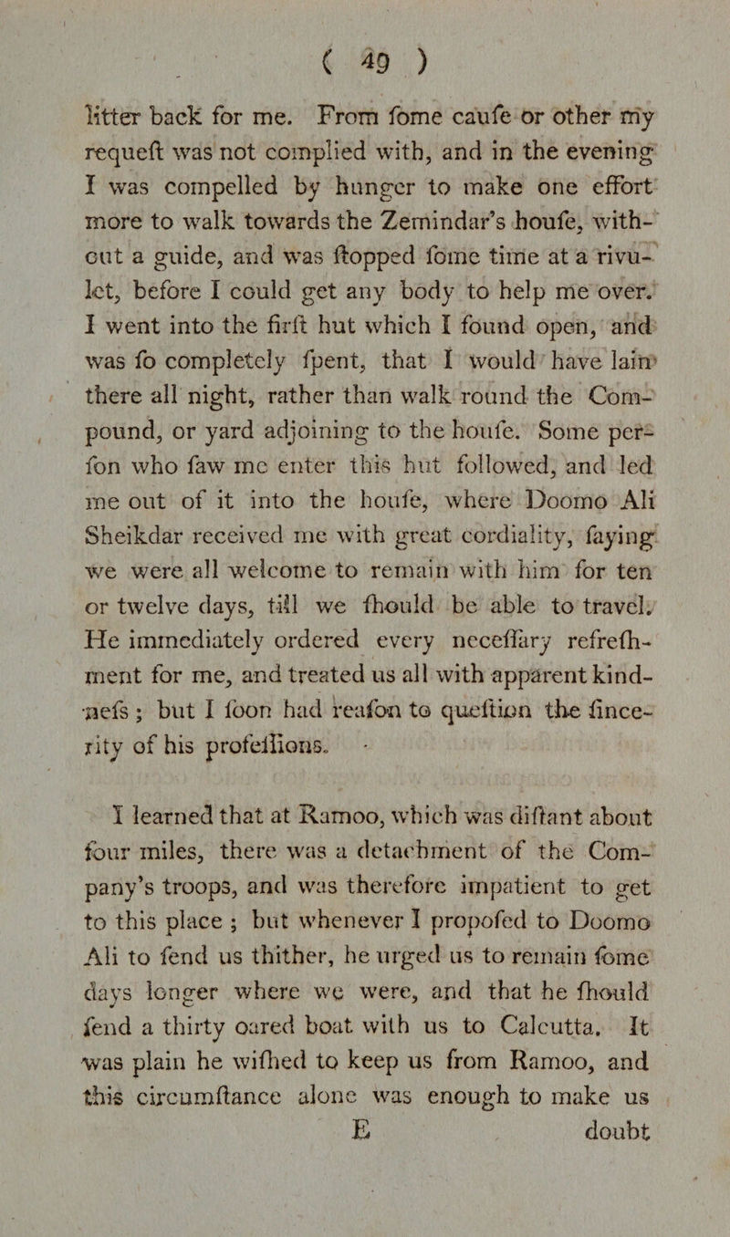 litter back for me. From fome caufe or other my requefl was not complied with, and in the evening I was compelled by hunger to make one effort more to walk towards the Zemindar’s houfe, with¬ out a guide, and was Hopped fome time at a rivu¬ let, before I could get any body to help me over. I went into the firft hut which I found open, and was fo completely fpent, that I would have lain there all night, rather than walk round the Com¬ pound, or yard adjoining to the houfe. Some per- fon who faw me enter this hut followed, and led me out of it into the houfe, where Doorno AH Sheikdar received me with great cordiality, faying we were all welcome to remain with him for ten or twelve days, till we fhould be able to travel. He immediately ordered every neceffary refrefh- ment for me, and treated us all with apparent kind- •saefs ; but I loon had reafon to quell ion the lince- rity of his profeilions. I learned that at Ramoo, which was diftant about four miles, there was a detachment of the Com¬ pany’s troops, and was therefore impatient to get to this place ; but whenever I propofed to Doomo Ali to fend us thither, he urged us to remain fome clays longer where we were, and that he fhould fend a thirty oared boat with us to Calcutta. It was plain he wifhed to keep us from Ramoo, and this circumftance alone was enough to make us E doubt