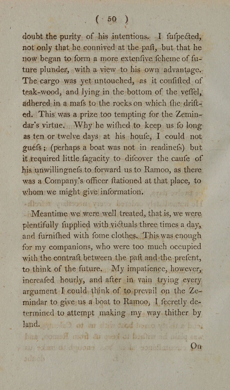 doubt the purity of his intentions. I fufpedted, not only that he connived at the paR, but that he now began to form a more extenfive fcheine of fu¬ ture plunder, with a view to his own advantage. The cargo was yet untouched, as it confiRed of teak-wood, and lying in the bottom of the veflel, adhered in a mafs to the rocks on which the drift¬ ed. This was a prize too tempting for the Zemin¬ dar’s virtue. Why he wifhed to keep us fo long as ten or twelve days at his houfe, I could not guefs ; (perhaps a boat was not in readinefs) but it required little fagacity to difcover the caufe of his unwillingnefs to forward us to Ramoo, as there was a Company’s officer Rationed at that place, to whom we might give information. Meantime we were well treated, that is, we were plentifully fupplied with victuals three times a day, and furnifhed with fome clothes. This was enough for my companions, who were too much occupied with the contraft between the paR and the prefent, to think of the future. My impatience, however, increafed hourly, and after in vain trying every argument I could think of to prevail on the Ze¬ mindar to give us a boat to Ramoo, I fecretly de¬ termined to attempt making my way thither by land. On