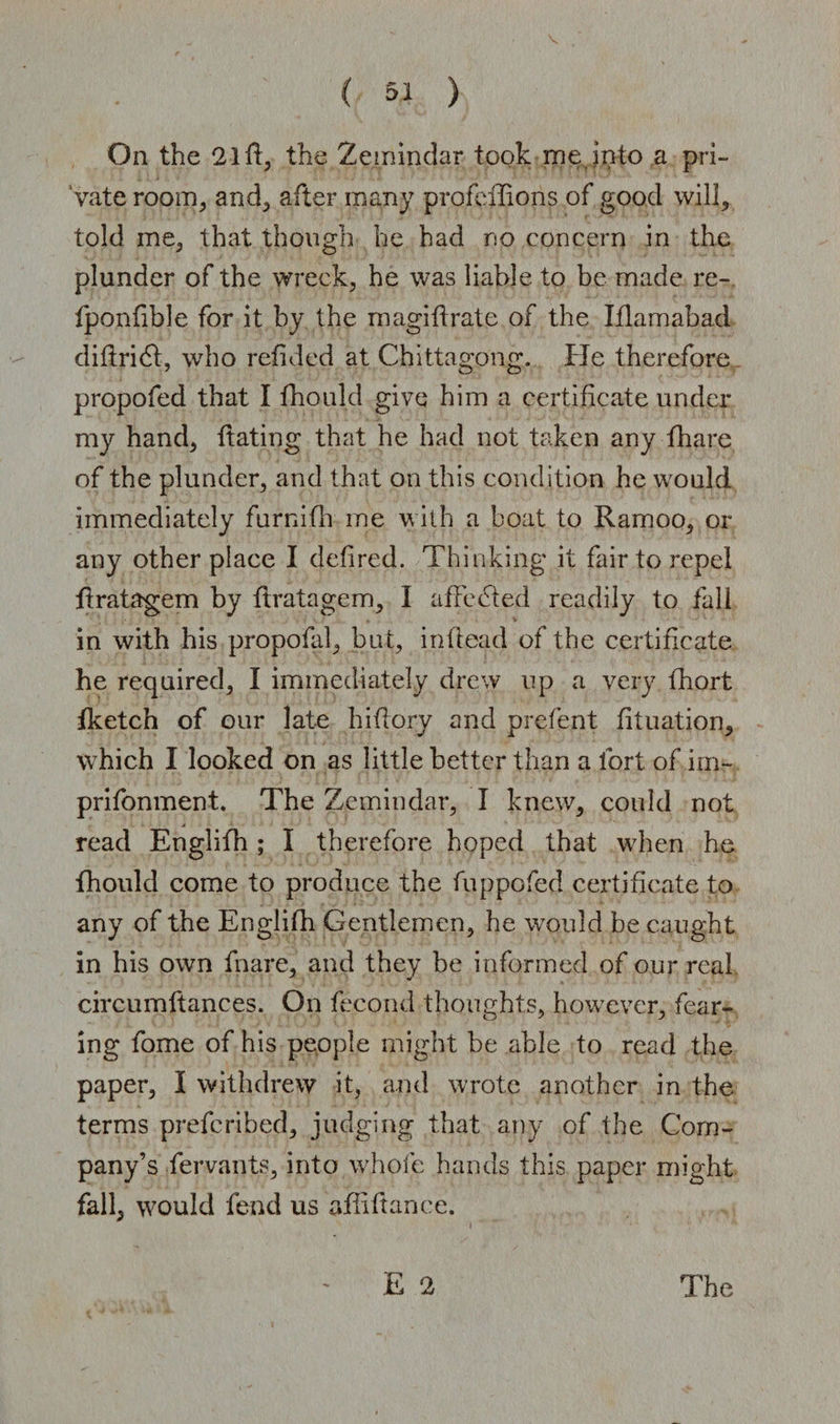 On the 2lff, the Zemindar took me into a pri¬ vate room, and, after many profcffions of good will, told me, that though he had no concern in the plunder of the wreck, he was liable to be made re- fponfible for it by the magiftrate of the Iflamabad difiridt, who refid ed at Chittagong. He therefore propofed that I fhould give him a certificate under my hand, ftating that he had not taken any fhare of the plunder, and that on this condition he would immediately furnifh me with a boat to Ramoo, or any other place I defired. Thinking it fair to repel flratagem by flratagem, I affected readily to fall in with his propofal, but, infiead of the certificate he required, I immediately drew up a very fhort fketch of our late hifiory and prefent fituation, which I looked on as little better than a fort of im- prifonment. The Zemindar, I knew, could not read Englifh ; I therefore hoped that w7hen he fhould come to produce the fuppofed certificate to any of the Englifh Gentlemen, he would be caught in his own fnare, and they be informed of our real circumftances. On fecond thoughts, however, fear¬ ing fome of his people might be able to read the paper, I withdrew it, and wrote another in the terms prefcribed, judging that any of the Com¬ pany’s Servants, into whole hands this paper might fall, would fend us afiifiance. - E 2 The