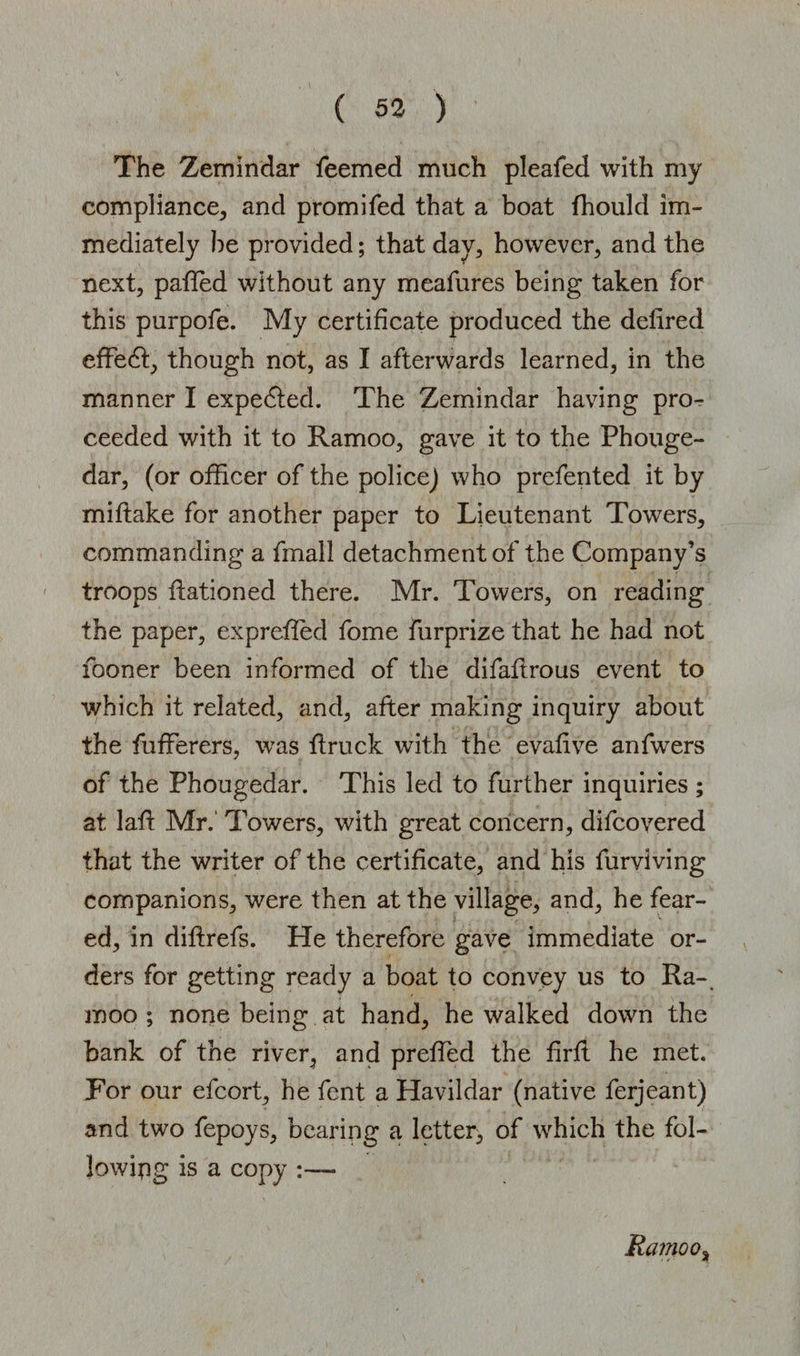 The Zemindar feemed much pleafed with my compliance, and promifed that a boat fhould im¬ mediately he provided; that day, however, and the next, patted without any meafures being taken for this purpofe. My certificate produced the delired effedt, though not, as I afterwards learned, in the manner I expedted. The Zemindar having pro¬ ceeded with it to Ramoo, gave it to the Phouge- dar, (or officer of the police) who prefented it by miftake for another paper to Lieutenant Towers, commanding a fmall detachment of the Company’s troops ftationed there. Mr. Towers, on reading the paper, expreffed fome furprize that he had not fooner been informed of the difaflrous event to which it related, and, after making inquiry about the fufferers, was ftruck with the evafive anfwers of the Phougedar. This led to further inquiries ; at laft Mr.' Towers, with great concern, difcovered that the writer of the certificate, and his furviving companions, were then at the village, and, he fear¬ ed, in diflrefs. He therefore gave immediate or¬ ders for getting ready a boat to convey us to Ra¬ moo ; none being at hand, he walked down the bank of the river, and preffed the firft he met. For our efcort, he fent a Havildar (native ferjeant) and two fepoys, bearing a letter, of which the fol¬ lowing is a copy Ramoo%