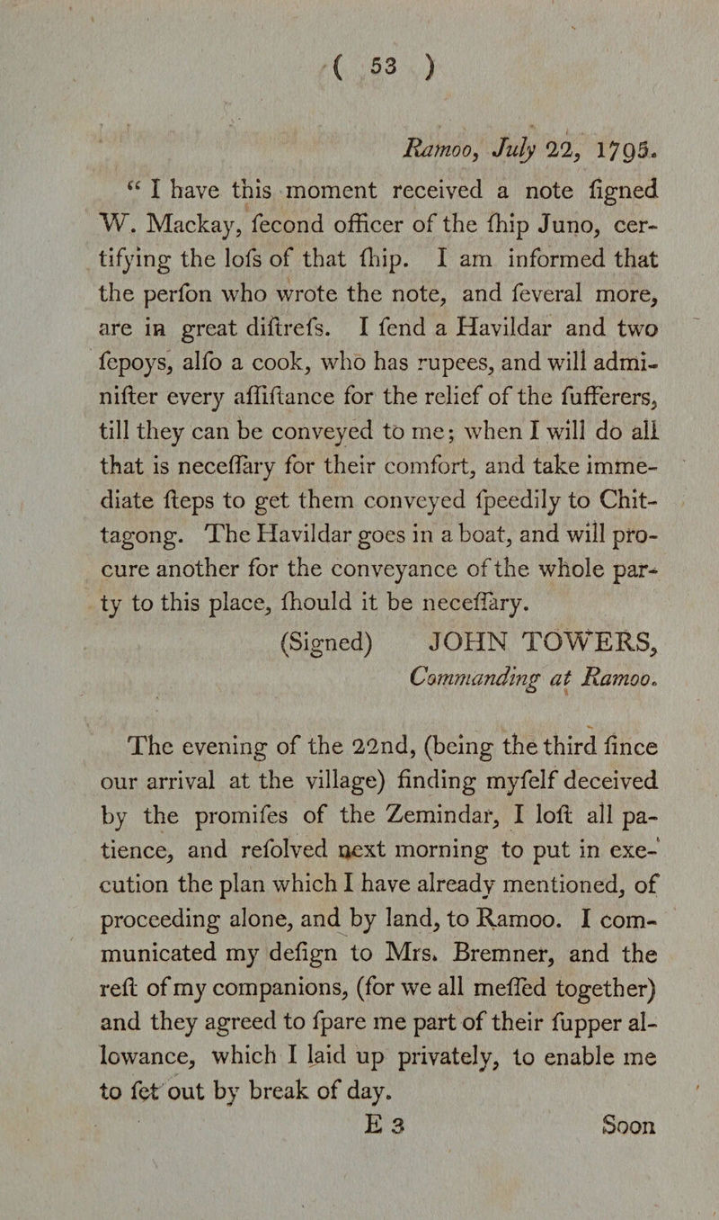 Ramoo, July 22, 17Q5. u I have this moment received a note figned W. Mackay, fecond officer of the ffiip Juno, cer¬ tifying the lofs of that ffiip. I am informed that the perfon who wrote the note, and feveral more, are in great diftrefs. I fend a Havildar and two fepoys, alfo a cook, who has rupees, and will admi- nilter every affiftance for the relief of the fufferers, till they can be conveyed to me; when I will do all that is neceffiiry for their comfort, and take imme¬ diate fteps to get them conveyed fpeedily to Chit¬ tagong. The Havildar goes in a boat, and will pro¬ cure another for the conveyance of the whole par¬ ty to this place, ffiould it be neceffiiry. (Signed) JOHN TOWERS, Commanding at Ramoo. The evening of the 22nd, (being the third fince our arrival at the village) finding myfelf deceived by the promifes of the Zemindar, I loft all pa¬ tience, and refolved next morning to put in exe¬ cution the plan which I have already mentioned, of proceeding alone, and by land, to Ramoo. I com¬ municated my defign to Mrs* Bremner, and the reft of my companions, (for we all meffed together) and they agreed to fpare me part of their fupper al¬ lowance, which I laid up privately, to enable me to fet out by break of day. E 3 Soon