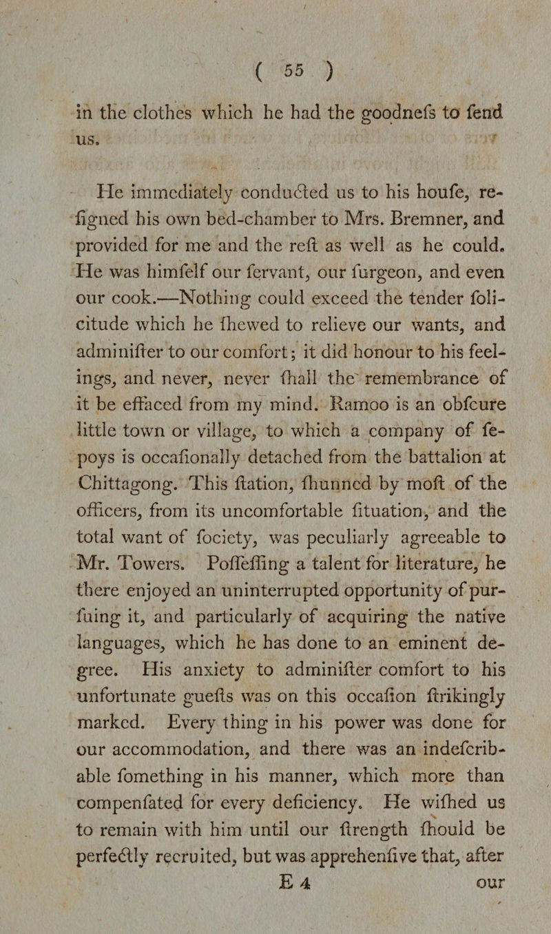 in the clothes which he had the goodnefs to fend us. He immediately conducted us to his houfe, re- figned his own bed-chamber to Mrs. Bremner, and provided for me and the reft as well as he could. He was himfelf our fervant, our furgeon, and even our cook.—Nothing could exceed the tender foli- citude which he fhewed to relieve our wants, and adminifter to our comfort; it did honour to his feel¬ ings, and never, never (hall the' remembrance of it be effaced from my mind. Ramoo is an obfeure little town or village, to which a company of fe- poys is occafionalJy detached from the battalion at Chittagong. This Ration, fhunned by moft of the officers, from its uncomfortable fituation, and the total want of fociety, was peculiarly agreeable to Mr. Towers. Poffieffing a talent for literature, he there enjoyed an uninterrupted opportunity of pur- fuing it, and particularly of acquiring the native languages, which he has done to an eminent de¬ gree. His anxiety to adminifter comfort to his unfortunate guefts was on this occafton ftrikingly marked. Every thing in his power was done for our accommodation, and there was an indeferib- able fomething in his manner, which more than compenfated for every deficiency. He wiffied us to remain with him until our ftrength fhouid be perfectly recruited, but was apprehenftve that, after E 4 our