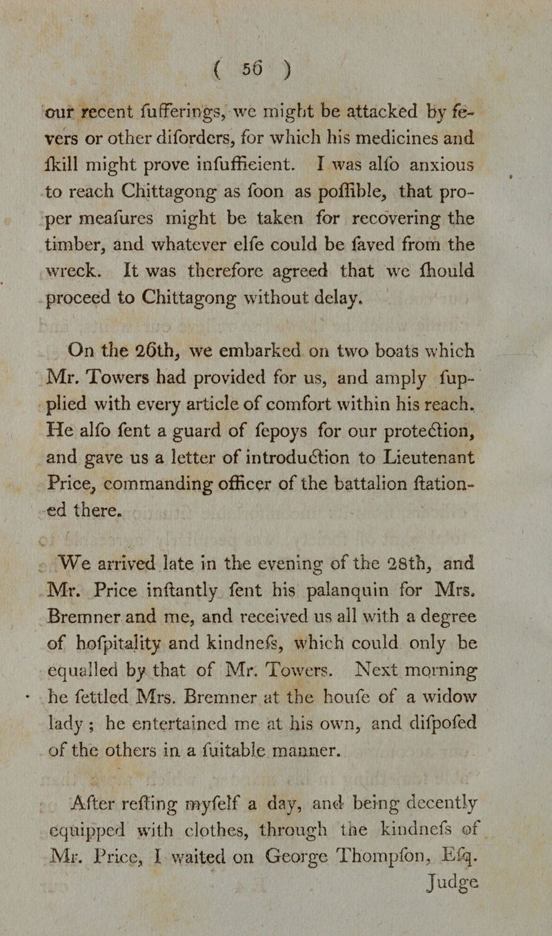 our recent fufferirigs, we might be attacked by fe¬ vers or other diforders, for which his medicines and fkill might prove infuffieient. I was alfo anxious to reach Chittagong as foon as poffible, that pro¬ per meafures might be taken for recovering the timber, and whatever elfe could be faved from the wreck. It was therefore agreed that we fhould proceed to Chittagong without delay. On the 26th, we embarked on two boats which Mr. Towers had provided for us, and amply fup- plied with every article of comfort within his reach. He alfo fent a guard of fepoys for our protection, and gave us a letter of introduction to Lieutenant Price, commanding officer of the battalion ftation- ed there. We arrived late in the evening of the 28th, and Mr. Price inftantly fent his palanquin for Mrs. Bremner and me, and received us all with a degree of hofpitality and kindnefs, which could only be equalled by that of Mr. Towers. Next morning * he fettled Mrs. Bremner at the houfe of a widow lady; he entertained me at his own, and dilpofed of the others in a fuitable manner. After retting m-yfelf a day, and being decently equipped with clothes, through the kindnefs ©f Mr. Price, I waited on George Thompfon, Efq. Judge
